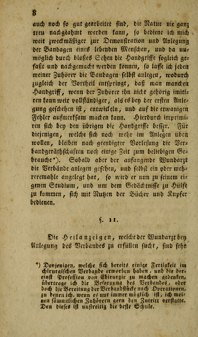 <md) nod) fo gut gearbeitet fmb, bie 3tfatur nie gan$ treu nad)geal)mt werben tann, fo bebiene td) mid) weit $rc>ecfmäf?t<$er $ur £)emonftratton unb Anlegung ber 2$anbagen emc$ lebenben SDfenfdjen, tmb ba uu* meglid) burd) bloßeä €er)en bte £anbgriffe foglctd) ge= faßt unb nad)gemad)t werben fonnen, fo lafie td) jebeti meiner gufcorev hk ^anbögen felbft anlegen, woburd) $ugletd) ber SBetifytit entfprtngt, bog man mand;en ♦jpanbgriff, wenn ber %M%mx \\)\\ nkU gehörig tmitU ren fannmit oollftänbiger, altfetfbet) ber erfren 2lnle-- gung gefd)ef)en ijl, entwtcfel«, unb auf bie etwanigen ger)ler aufmerffam macfcen fann. «Otcrburd) imprimt- ren ftd) ber; ben übrigen bic Jpanbgrijfe bejfer* gür biejenigen, weld)e ftd) nod) rrte'fjt im anlegen üben wollen, bleiben nad) geenbigter SSpvlefung bie 33er* banbgerätr)fd)aften nod) einige %üt ,}um beliebigen <Si= fcraud)e+). (Bobalb aber ber anfangenbe SBunbarjt bie SSerbänbe anlegen gefeben, unb felbjt ein ober mef>- reremal)le angelegt fyat, fo wirb er nun $u feinem ei- genen ©tubium, unb um bem @kbäd;tntfie $u £ülfe $u fommen, ftd; mtt SRugert ber 23üd;ev unb Tupfer bebienen, $. ii. S)ie £etlan$etgen, wekbeber £Bunbarjtber> Anlegung be£ SSerbanbeä ju erfüllen fud)f, ftnb fel)t *) S^Rjentflert, tvi'[d)c ftdj Bereite ctnicie ftertiaFeit im c^trurflifcOcn 23erbanbe etnwrbcrt &abt*n , unb bie ber* einfi ^rofeffio» ton Gftirurgic ju maefcen gebeutet!* übertroge id) bic SScforaiuifl bc^ $>ecb<i!ibe$, ober boefc bii'$Scrfi(iingbtT23crbanbf!ucfi'Hacb .Operationen/ &n beueuid;, wenn r# nur immer mogtufj tft, tdE> mei- neu fä mint ließen 3u&6rern gern ben 3»fritt oerfiatte. 2)eit btefetf ifi uu|treitia, bte ortfc ©Jnlf-
