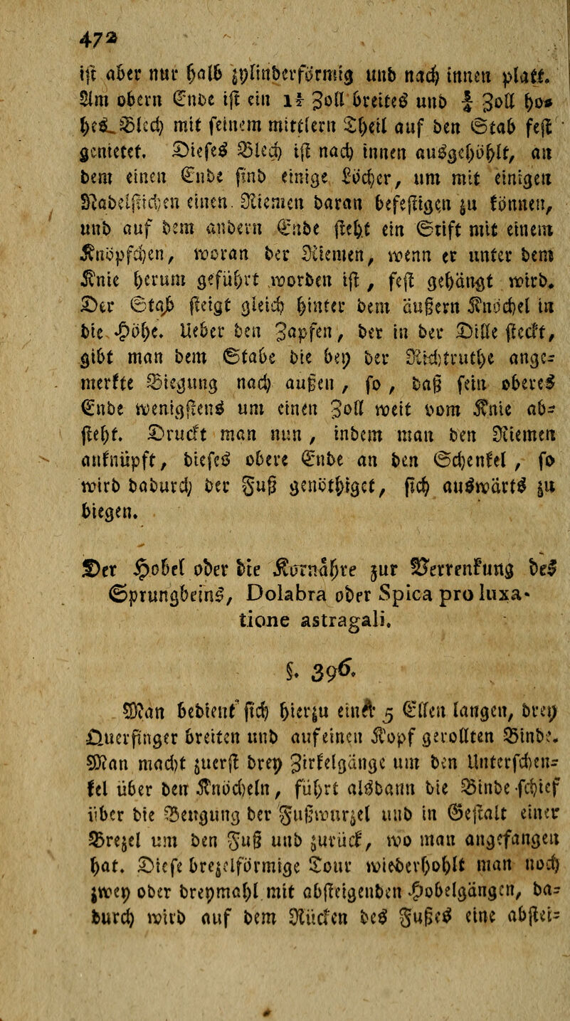 47* tft aber nur (>alb jpfihberfdrmrg unb na$ tttiiHi platt £im obern €nbe tjl ein ü 3oß breitet unb £ goß (>o* be^&led) mit feinem miniem Sl)cil auf ben <5tab fejV genietet. £>iefe$ ^3icd> i(l nacb innen auägeljöblr, an Dem einen €nte finb einige £öc$er, um mit einige« S^obelj!ict;en einen. Giemen baran befeftige,n $u fönnen, unb auf bem anbeut €nbe tiefet ein 6ttft mit einem Änöpfcben, woran ber Stiemen, mnn er unter bem $nie berum gefügt korben tjl, fejl gebannt wirb, X>iv Stajfc fieigt gieicb bintec btm äugern $nod)el in bh <$ol)t. lieber ben '3<*pf*H/ ber in ber Dille pccff # gibt man bem Stabe blt buy bei* &td)t|u$e ange- merkte Biegung nacb äugen , fo , %a$ fein oberem €nbe wenigen* um einen goß weit t>om 5?nie ab* ßel)t. £>rucft man nun , inbem mau bm Dtiemen anknüpft, biefeä obere (Enbean Un 6d)enfel , fo wirb baburd; ber §uß genct&iget, ßcfc auswart* ju biegen. £>er £obe( ober bte Äutnafire jur SJerrenFtmg be$ Sprun^beinS, Dolabra ober Spica proluxa» tione astragali. % 396< Wim bebieutftcb &ter$u etnft 5 Elfen laugen, bm; Üuerpnger breiten unb auf einen $opf getollten 8in&*« 5Ö?an mad)t juerjl brep grrfelgänge um ben Unlerfcben* fei über ben #nbd)eln, fü&rt aitfbami tie 2$inbe fdjicf über bie Beugung ber gugwar$el unb in (Sejtalt einer Q3rejel um tan 8u§ unb jiitüif, wo man angefangen bat. £>iefe brejclfö'rmige Sota* witöerboblt man nod) jwer; ober brepmafel mit abfleigenbcn #obelgängen, ba- burd) wirb auf t>m Surfen be$ $ufjc$ eine abgei-