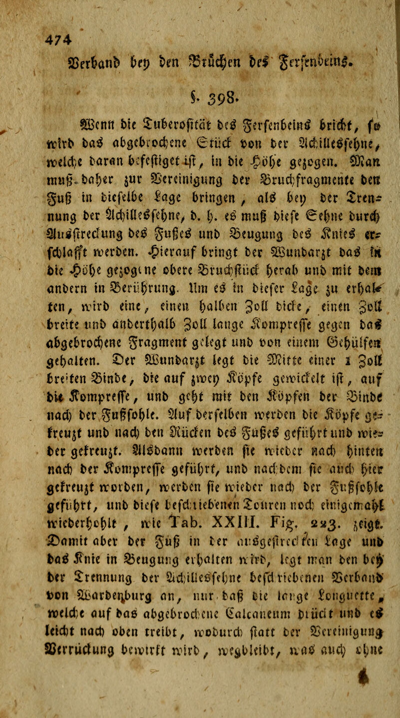 SSerknfc bep ben fBtudjen U$ $erjtti&rin*. $• 398» ££enrt bie Suberofttöt beä gerfen6ein$ triefet, fa wirb ta^ abgebrochene (gfüdf t>on ber 2ldbtUe$feftne, n?eld)C baranbefefügetiff, in bie £öl)e gejegen. SÖiart umfc ba!)er $ur Bereinigung t>er 83rud;fragmente beti §u§ in ttefeibe l'agc bringen , alä bei; ber Sren* nung ber Sld)ifle£fel)ne, b. |. eö mag btefe 6el>ne burd) SMfirecfung beg §uge$ unb Beugung beg Ante* er* fcblflfft werben, hierauf bringt ber SBunbarjt t>a$ in, btc «&ö&e gezogene obere $&xuü)fiM- f>erab unb mit ber» anbern in &erü§rung. Hm e$ in tiefer £ßge $u errate ten, wirb eine, einen fcalben Joü bich, einen goß breite unb anbertf)al6 gell lange $omprejfe gegen ba$ abgebrochene gragment gelegt unb fcon einem Q3i^ülfent gebölten, ©er &Bunbar§t legt bie SKitte einer i gott breiten 85inbe, bie auf jiioep Äopfe geriefelt iß, auf bit ßompreflfe, unb gc^t mit ben impfen ber Q3inbe nad) ber gugfo^le. Sluf b«rfel6en werben bie $opfe ge~ freuet unb nad) ben dürfen beö gußeS geführt unb ifofä» ber gefreujf. SUSbann werben fte wieber nad) Wintert nad) ber Äomprejfe geführt, unb nad;bcm fte civd) t>ier gefreujt werben, werben fte wieber nad) ber gugfe&fe gefü()tt, unb biefe tefdjiiebenen Söftreri nod; einigemal wicberfcef)U , wie Tab, XX HL Fig. 2*3. /,eigt £)amit aber ber guf? in ber iu:öge(lrec?Äu läge unb ba$ $nie in Beugung erhalten wirb, legt man ben bei) ber Trennung ber Sitßilledfefrne befd.riebenen SScrbanb' ton &i>arbenj>urg an, nur tag feie lange £cnguctte, weld;e auf baä abgebrod^cne (fakanenm btücit unb c$ leid)t nad) oben treibt, woburd) jlatt ber 2Screiuigun£ Sßcrrütfuna, bcwtrlt wirb, wegbleibt, ivatf aud; styiic