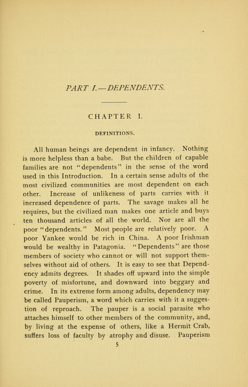 TART L—DETENDENTS. CHAPTER I. DEFINITIONS. All human beings are dependent in infancy. Nothing is more helpless than a babe. But the children of capable families are not dependents in the sense of the word used in this Introduction. In a certain sense adults of the most civilized communities are most dependent on each other. Increase of unlikeness of parts carries with it increased dependence of parts. The savage makes all he requires, but the civilized man makes one article and buys ten thousand articles of all the world. Nor are all the poor dependents. Most people are relatively poor. A poor Yankee would be rich in China. A poor Irishman would be wealthy in Patagonia. Dependents are those members of society who cannot or will not support them- selves without aid of others. It is easy to see that Depend- ency admits degrees. It shades off upward into the simple poverty of misfortune, and downward into beggary and crime. In its extreme form among adults, dependency may be called Pauperism, a word which carries with it a sugges- tion of reproach. The pauper is a social parasite who attaches himself to other members of the community, and, by living at the expense of others, like a Hermit Crab, suffers loss of faculty by atrophy and disuse. Pauperism