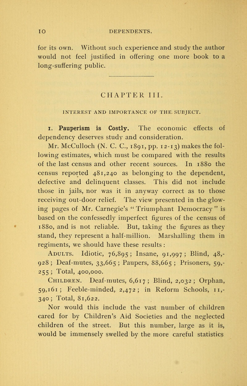 for its own. Without such experience and study the author would not feel justified in offering one more book to a long-suffering public. CHAPTER III. INTEREST AND IMPORTANCE OF THE. SUBJECT. I. Pauperism is Costly. The economic effects of dependency deserves study and consideration. Mr, McCulloch (N. C. C, 1891, pp. 12-13) makes the fol- lowing estimates, which must be compared with the results of the last census and other recent sources. In 1880 the census reported 481,240 as belonging to the dependent, defective and delinquent classes. This did not include those in jails, nor was it in anyway correct as to those receiving out-door relief. The view presented in the glow- ing pages of Mr. Carnegie's  Triumphant Democracy  is based on the confessedly imperfect figures of the census of 1880, and is not reliable. But, taking the figures as they stand, they represent a half-million. Marshalling them in regiments, we should have these results : Adults. Idiotic, 76,895; Insane, 91,997; Blind, 48,- 928; Deaf-mutes, 33,665; Paupers, 88,665; Prisoners, 59,- 255 ; Total, 400,000. Children. Deaf-mutes, 6,617 ; Blind, 2,032 ; Orphan, 59,161; Feeble-minded, 2,472; in Reform Schools, 11,- 340; Total, 81,622. Nor would this include the vast number of children cared for by Children's Aid Societies and the neglected children of the street. But this number, large as it is, would be immensely swelled by the more careful statistics