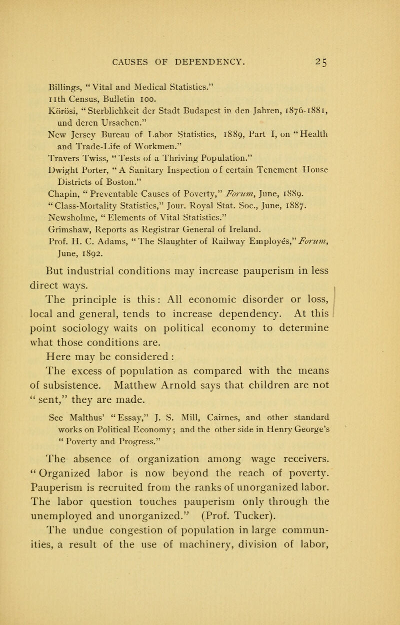 Billings,  Vital and Medical Statistics. nth Census, Bulletin 100. Korosi,  Sterblichkeit der Stadt Budapest in den Jahren, 1876-1881, und deren Ursachen. New Jersey Bureau of Labor Statistics, 1889, Part I, on Health and Trade-Life of Workmen. Travers Twiss,  Tests of a Thriving Population. Dwight Porter,  A Sanitary Inspection o f certain Tenement House Districts of Boston. Chapin,  Preventable Causes of Poverty, Forum, June, 18S9. Class-Mortality Statistics, Jour. Royal Stat. Soc, June, 1887. Nevi'sholme,  Elements of Vital Statistics. Grimshaw, Reports as Registrar General of Ireland. Prof. H. C. Adams, The Slaughter of Railway Employes,i^^rz/w, June, 1892. But industrial conditions may increase pauperism in less direct ways. The principle is this : All economic disorder or loss, local and general, tends to increase dependency. At this point sociology waits on political economy to determine what those conditions are. Here may be considered : The excess of population as compared with the means of subsistence. Matthew Arnold says that children are not  sent, they are made. See Malthus'  Essay, J. S. Mill, Cairnes, and other standard works on Political Economy; and the other side in Henry George's  Poverty and Progress. The absence of organization among wage receivers. '* Organized labor is now beyond the reach of poverty. Pauperism is recruited from the ranks of unorganized labor. The labor question touches pauperism only through the unemployed and unorganized. (Prof. Tucker). The undue congestion of population in large commun- ities, a result of the use of machinery, division of labor,