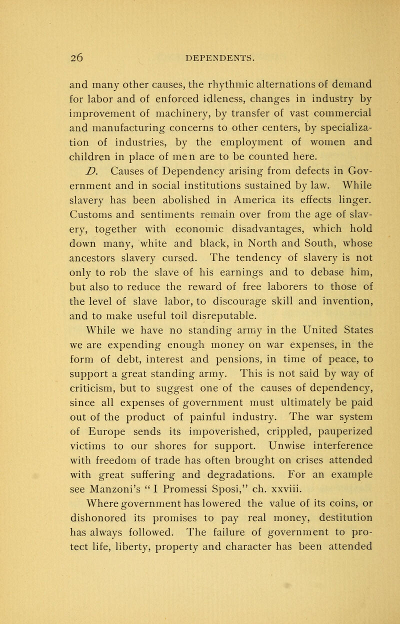 and many other causes, the rhythmic alternations of demand for labor and of enforced idleness, changes in industry by improvement of machinery, by transfer of vast commercial and manufacturing concerns to other centers, by specializa- tion of industries, by the employment of women and children in place of men are to be counted here. D. Causes of Dependency arising from defects in Gov- ernment and in social institutions sustained by law. While slavery has been abolished in America its effects linger. Customs and sentiments remain over from the age of slav- ery, together with economic disadvantages, which hold down many, white and black, in North and South, whose ancestors slavery cursed. The tendency of slavery is not only to rob the slave of his earnings and to debase him, but also to reduce the reward of free laborers to those of the level of slave labor, to discourage skill and invention, and to make useful toil disreputable. While we have no standing army in the United States we are expending enough money on war expenses, in the form of debt, interest and pensions, in time of peace, to support a great standing army. This is not said by way of criticism, but to suggest one of the causes of dependency, since all expenses of government must ultimately be paid out of the product of painful industry. The war system of Europe sends its impoverished, crippled, pauperized victims to our shores for support. Unwise interference with freedom of trade has often brought on crises attended with great suffering and degradations. For an example see Manzoni's  I Promessi Sposi, ch. xxviii. Where government has lowered the value of its coins, or dishonored its promises to pay real money, destitution has always followed. The failure of government to pro- tect life, liberty, property and character has been attended