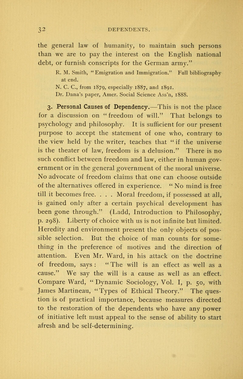 the general law of humanity, to maintain such persons than we are to pay the interest on the English national debt, or furnish conscripts for the German army. R. M. Smith,  Emigration and Immigration. Full bibliography at end. N. C. C, from 1879, especially 1887, and 1891. Dr. Dana's paper, Amer. Social Science Ass'n, 1888. 3. Personal Causes of Dependency.—This is not the place for a discussion on  freedom of will. That belongs to psychology and philosophy. It is sufficient for our present purpose to accept the statement of one who, contrary to the view held by the writer, teaches that  if the universe is the theater of law, freedom is a delusion. There is no such conflict between freedom and law, either in human gov- ernment or in the general government of the moral universe. No advocate of freedom claims that one can choose outside of the alternatives offered in experience. ^' No mind is free till it becomes free. . . . Moral freedom, if possessed at all, is gained only after a certain psychical development has been gone through. (Ladd, Introduction to Philosophy, p. 298). Liberty of choice with us is not infinite but limited. Heredity and environment present the only objects of pos- sible selection. But the choice of man counts for some- thing in the preference of motives and the direction of attention. Even Mr. Ward, in his attack on the doctrine of freedom, says :  The will is an effect as wxll as a cause. We say the will is a cause as well as an effect. Compare Ward,  Dynamic Sociology, Vol. I, p. 50, Mdth James Martineau, Types of Ethical Theory. The ques- tion is of practical importance, because measures directed to the restoration of the dependents who have any power of initiative left must appeal to the sense of ability to start afresh and be self-determining.