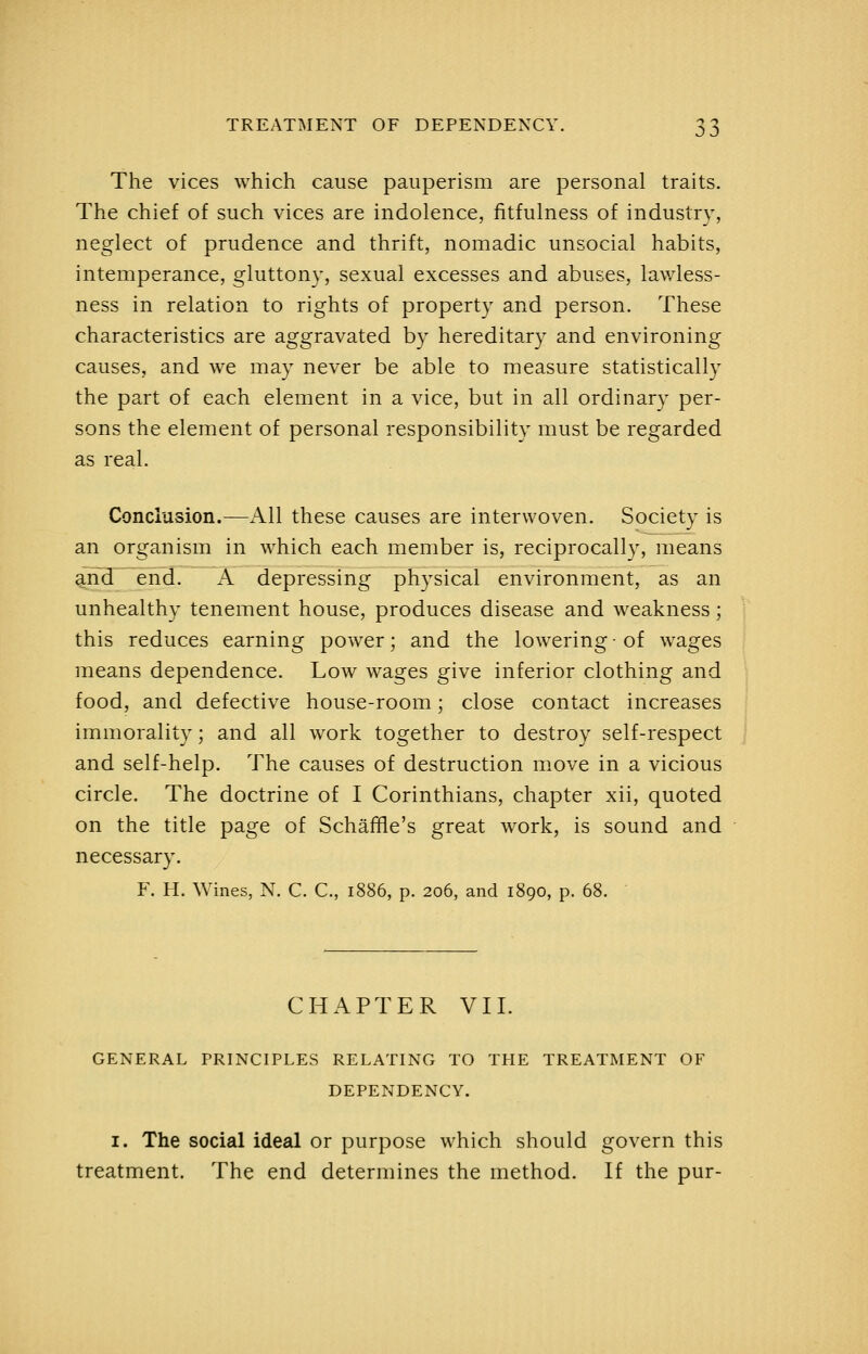 The vices which cause pauperism are personal traits. The chief of such vices are indolence, fitfulness of industry, neglect of prudence and thrift, nomadic unsocial habits, intemperance, gluttony, sexual excesses and abuses, lawless- ness in relation to rights of property and person. These characteristics are aggravated by hereditary and environing causes, and we may never be able to measure statistically the part of each element in a vice, but in all ordinary per- sons the element of personal responsibility must be regarded as real. Conclusion.—All these causes are interwoven. Society is an organism in which each member is, reciprocally, means g.nd end. A depressing physical environment, as an unhealthy tenement house, produces disease and weakness; this reduces earning power; and the lowering • of wages means dependence. Low wages give inferior clothing and food, and defective house-room; close contact increases immorality; and all work together to destroy self-respect and self-help. The causes of destruction m.ove in a vicious circle. The doctrine of I Corinthians, chapter xii, quoted on the title page of Schaffle's great work, is sound and necessary. F. H. Wines, N. C. C, 1886, p. 206, and 1890, p. 68. ' CHAPTER VII. GENERAL PRINCIPLES RELATING TO THE TREATMENT OF DEPENDENCY. I. The social ideal or purpose which should govern this treatment. The end determines the method. If the pur-