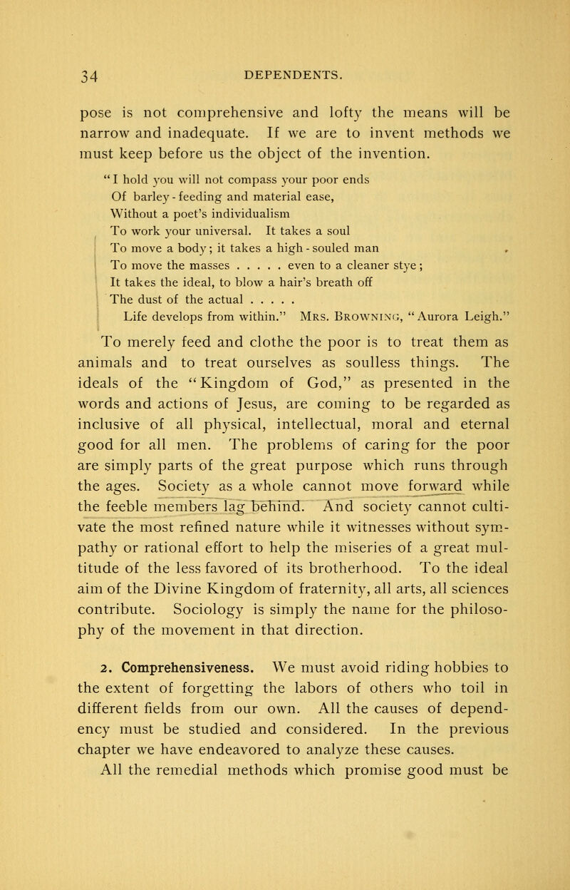 pose is not comprehensive and lofty the means will be narrow and inadequate. If we are to invent methods we must keep before us the object of the invention.  I hold you will not compass your poor ends Of barley - feeding and material ease, Without a poet's individualism To work your universal. It takes a soul To move a body; it takes a high - souled man , To move the masses even to a cleaner stye; It takes the ideal, to blow a hair's breath off I The dust of the actual I Life develops from within. Mrs. Browning, Aurora Leigh. To merely feed and clothe the poor is to treat them as animals and to treat ourselves as soulless things. The ideals of the Kingdom of God, as presented in the words and actions of Jesus, are coming to be regarded as inclusive of all physical, intellectual, moral and eternal good for all men. The problems of caring for the poor are simply parts of the great purpose which runs through the ages. Society as a whole cannot move forward while the feeble members lag behind. And society cannot culti- vate the most refined nature while it witnesses without sym- pathy or rational effort to help the m.iseries of a great mul- titude of the less favored of its brotherhood. To the ideal aim of the Divine Kingdom of fraternity, all arts, all sciences contribute. Sociology is simply the name for the philoso- phy of the movement in that direction. 2. Comprehensiveness. We must avoid riding hobbies to the extent of forgetting the labors of others who toil in different fields from our own. All the causes of depend- ency must be studied and considered. In the previous chapter we have endeavored to analyze these causes. All the remedial methods which promise good must be