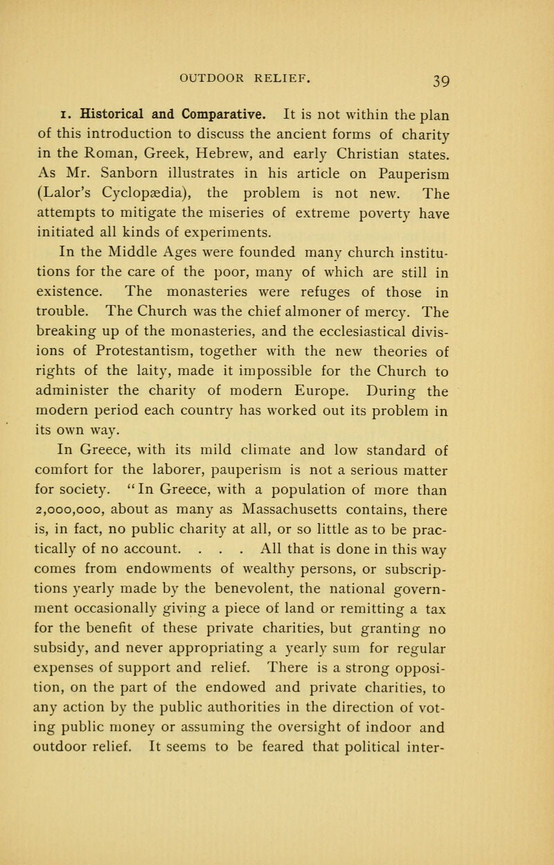 I. Historical and Comparative. It is not within the plan of this introduction to discuss the ancient forms of charity in the Roman, Greek, Hebrew, and early Christian states. As Mr. Sanborn illustrates in his article on Pauperism (Lalor's Cyclopaedia), the problem is not new. The attempts to mitigate the miseries of extreme poverty have initiated all kinds of experiments. In the Middle Ages were founded many church institu- tions for the care of the poor, many of which are still in existence. The monasteries were refuges of those in trouble. The Church was the chief almoner of mercy. The breaking up of the monasteries, and the ecclesiastical divis- ions of Protestantism, together with the new theories of rights of the laity, made it impossible for the Church to administer the charity of modern Europe. During the modern period each country has worked out its problem in its own way. In Greece, with its mild climate and low standard of comfort for the laborer, pauperism is not a serious matter for society. '' In Greece, with a population of more than 2,000,000, about as many as Massachusetts contains, there is, in fact, no public charity at all, or so little as to be prac- tically of no account. . . . All that is done in this way comes from endowments of wealthy persons, or subscrip- tions yearly made by the benevolent, the national govern- ment occasionally giving a piece of land or remitting a tax for the benefit of these private charities, but granting no subsidy, and never appropriating a yearly sum for regular expenses of support and relief. There is a strong opposi- tion, on the part of the endowed and private charities, to any action by the public authorities in the direction of vot- ing public money or assuming the oversight of indoor and outdoor relief. It seems to be feared that political inter-