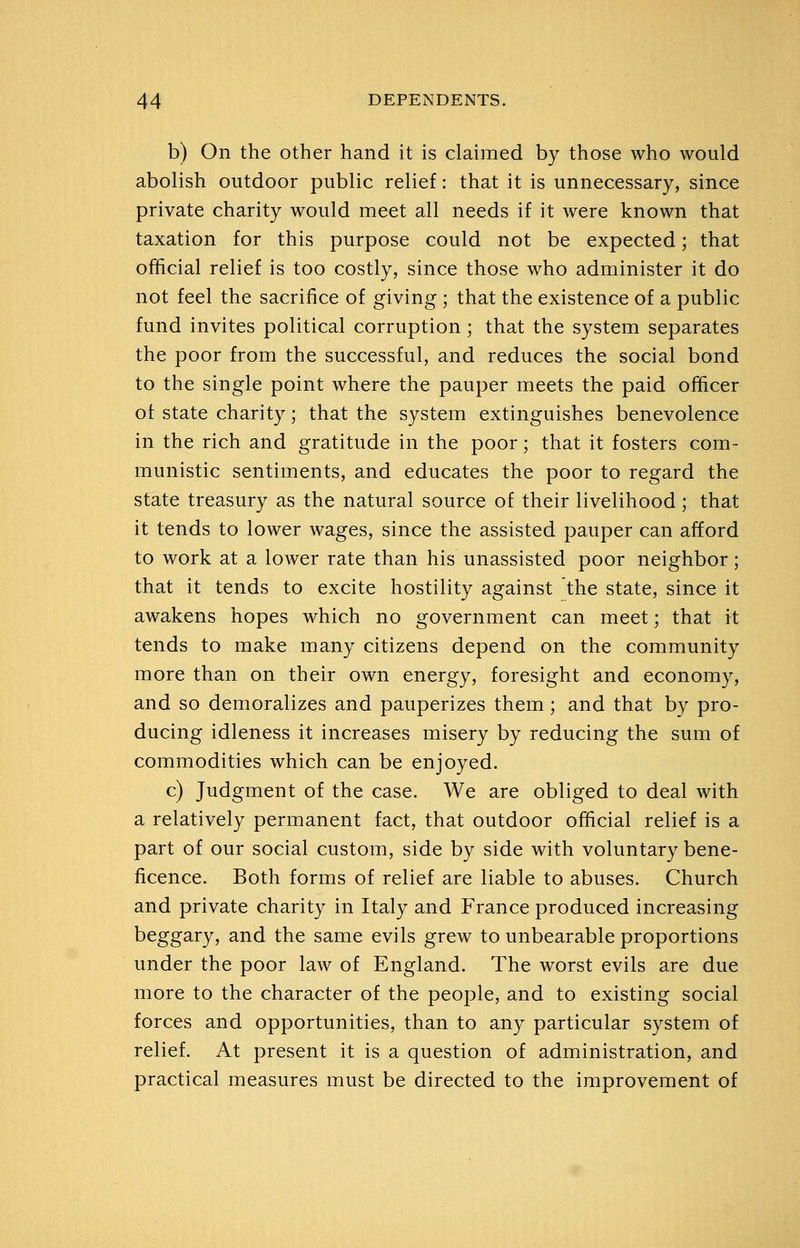 b) On the other hand it is claimed by those who would abolish outdoor public relief: that it is unnecessary, since private charity would meet all needs if it were known that taxation for this purpose could not be expected; that official relief is too costly, since those who administer it do not feel the sacrifice of giving ; that the existence of a public fund invites political corruption; that the system separates the poor from the successful, and reduces the social bond to the single point where the pauper meets the paid officer ot state charity; that the system extinguishes benevolence in the rich and gratitude in the poor; that it fosters com- munistic sentiments, and educates the poor to regard the state treasury as the natural source of their livelihood; that it tends to lower wages, since the assisted pauper can afford to work at a lower rate than his unassisted poor neighbor; that it tends to excite hostility against the state, since it awakens hopes which no government can meet; that it tends to make many citizens depend on the community more than on their own energy, foresight and economy, and so demoralizes and pauperizes them; and that by pro- ducing idleness it increases misery by reducing the sum of commodities which can be enjoyed. c) Judgment of the case. We are obliged to deal with a relatively permanent fact, that outdoor official relief is a part of our social custom, side by side with voluntary bene- ficence. Both forms of relief are liable to abuses. Church and private charity in Italy and France produced increasing beggary, and the same evils grew to unbearable proportions under the poor law of England. The worst evils are due more to the character of the peo23le, and to existing social forces and opportunities, than to any particular system of relief. At present it is a question of administration, and practical measures must be directed to the improvement of