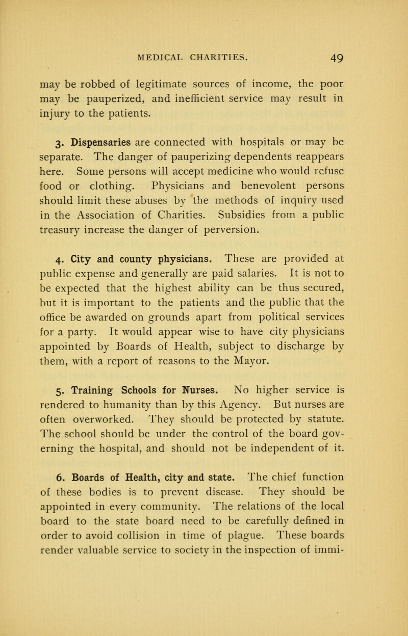 may be robbed of legitimate sources of income, the poor may be pauperized, and inefficient service may result in injury to the patients. 3. Dispensaries are connected with hospitals or may be separate. The danger of pauperizing dependents reappears here. Some persons will accept medicine who would refuse food or clothing. Physicians and benevolent persons should limit these abuses by the methods of inquiry used in the Association of Charities. Subsidies from a public treasury increase the danger of perversion. 4. City and county physicians. These are provided at public expense and generally are paid salaries. It is not to be expected that the highest ability can be thus secured, but it is important to the patients and the public that the office be awarded on grounds apart from political services for a party. It would appear wise to have city physicians appointed by Boards of Health, subject to discharge by them, with a report of reasons to the Mayor. 5. Training Schools for Nurses. No higher service is rendered to humanity than by this Agency. But nurses are often overworked. They should be protected by statute. The school should be under the control of the board gov- erning the hospital, and should not be independent of it. 6. Boards of Health, city and state. The chief function of these bodies is to prevent disease. They should be appointed in every community. The relations of the local board to the state board need to be carefully defined in order to avoid collision in time of plague. These boards render valuable service to society in the inspection of immi-