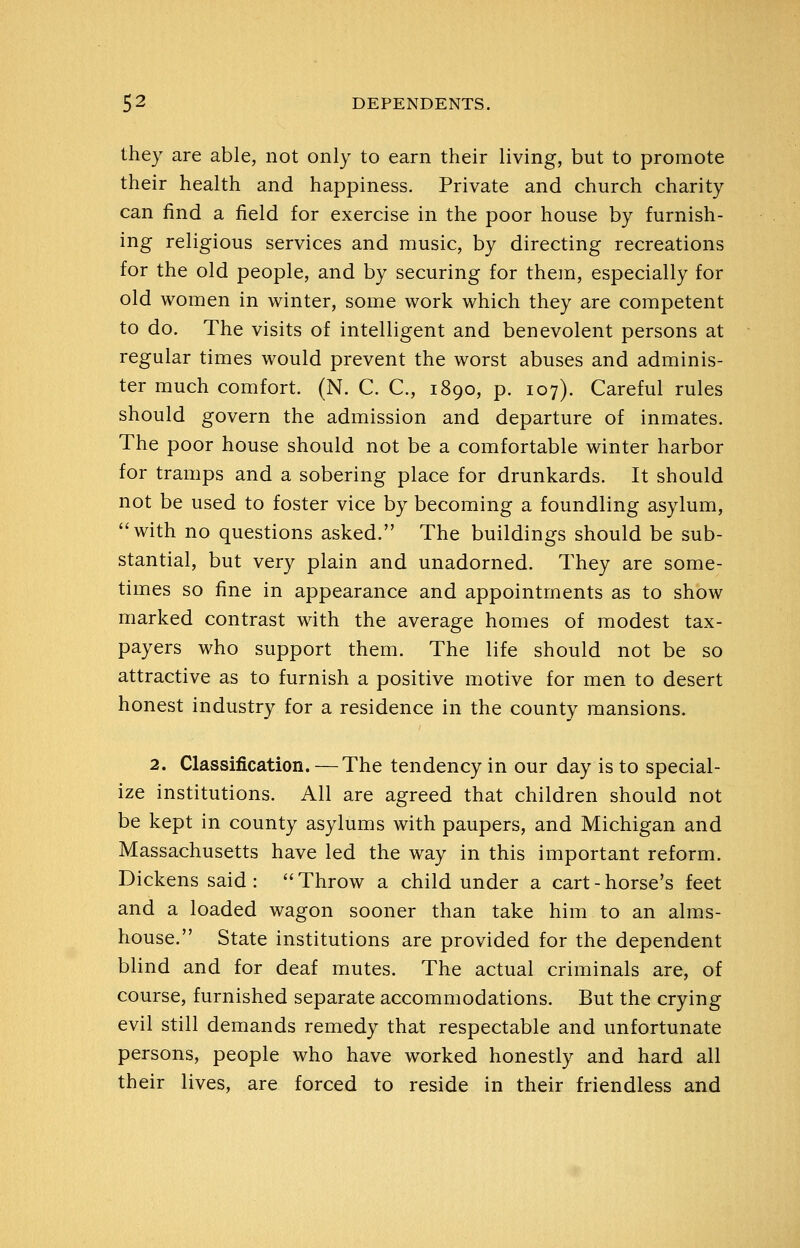 they are able, not only to earn their living, but to promote their health and happiness. Private and church charity can find a field for exercise in the poor house by furnish- ing religious services and music, by directing recreations for the old people, and by securing for them, especially for old women in winter, some work which they are competent to do. The visits of intelligent and benevolent persons at regular times would prevent the worst abuses and adminis- ter much comfort. (N. C. C, 1890, p. 107). Careful rules should govern the admission and departure of inmates. The poor house should not be a comfortable winter harbor for tramps and a sobering place for drunkards. It should not be used to foster vice by becoming a foundling asylum, with no questions asked. The buildings should be sub- stantial, but very plain and unadorned. They are some- times so fine in appearance and appointments as to show marked contrast with the average homes of modest tax- payers who support them. The life should not be so attractive as to furnish a positive motive for men to desert honest industry for a residence in the county mansions. 2. Classification. — The tendency in our day is to special- ize institutions. All are agreed that children should not be kept in county asylums with paupers, and Michigan and Massachusetts have led the way in this important reform. Dickens said : Throw a child under a cart-horse's feet and a loaded wagon sooner than take him to an alms- house. State institutions are provided for the dependent blind and for deaf mutes. The actual criminals are, of course, furnished separate accommodations. But the crying evil still demands remedy that respectable and unfortunate persons, people who have worked honestly and hard all their lives, are forced to reside in their friendless and
