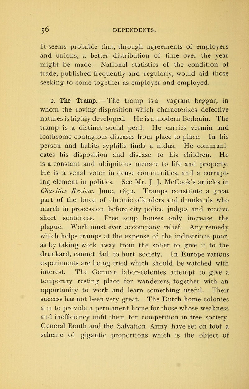 It seems probable that, through agreements of employers and unions, a better distribution of time over the year might be made. National statistics of the condition of trade, published frequently and regularly, would aid those seeking to come together as employer and employed. 2. The Tramp.—^The tramp is a vagrant beggar, in whom the roving disposition which characterizes defective natures is highly developed. He is a modern Bedouin. The tramp is a distinct social peril. He carries vermin and loathsome contagious diseases from place to place. In his person and habits syphilis finds a nidus. He communi- cates his disposition and disease to his children. He is a constant and ubiquitous menace to life and property. He is a venal voter in dense communities, and a corrupt- ing element in politics. See Mr. J. J. McCook's articles in Charities Reviezv, June, 1892. Tramps constitute a great part of the force of chronic offenders and drunkards who march in procession before city police judges and receive short sentences. Free soup houses only increase the plague. Work must ever accompany relief. Any remedy which helps tramps at the expense of the industrious poor, as by taking work away from the sober to give it to the drunkard, cannot fail to hurt society. In Europe various experiments are being tried which should be watched with interest. The German labor-colonies attempt to give a temporary resting place for wanderers, together with an opportunity to work and learn something useful. Their success has not been very great. The Dutch home-colonies aim to provide a permanent home for those whose weakness and inefhciency unfit them for competition in free society. General Booth and the Salvation Army have set on foot a scheme of gigantic proportions which is the object of