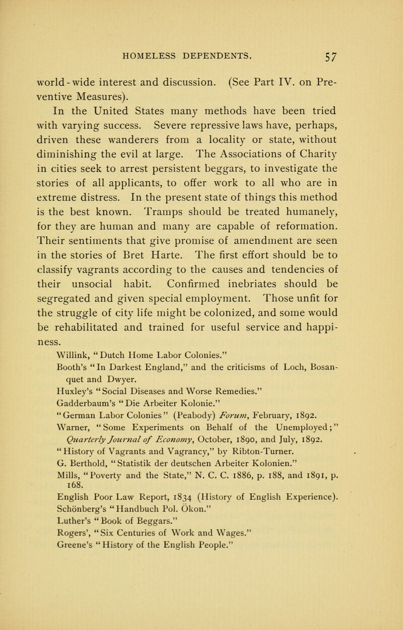 world - wide interest and discussion. (See Part IV. on Pre- ventive Measures). In the United States many methods have been tried with varying success. Severe repressive laws have, perhaps, driven these wanderers from a locality or state, without diminishing the evil at large. The Associations of Charity in cities seek to arrest persistent beggars, to investigate the stories of all applicants, to offer work to all who are in extreme distress. In the present state of things this method is the best known. Tramps should be treated humanely, for they are human and many are capable of reformation. Their sentiments that give promise of amendment are seen in the stories of Bret Harte. The first effort should be to classify vagrants according to the causes and tendencies of their unsocial habit. Confirmed inebriates should be segregated and given special employment. Those unfit for the struggle of city life might be colonized, and some would be rehabilitated and trained for useful service and happi- ness. Willink, Dutch Home Labor Colonies. Booth's  In Darkest England, and the criticisms of Loch, Bosan- quet and Dwyer. Huxley's Social Diseases and Worse Remedies. Gadderbaum's Die Arbeiter Kolonie. German Labor Colonies (Peabody) Fortim, February, 1892. Warner,  Some Experiments on Behalf of the Unemployed; Quarterly Joiimal of Econoi?iy, October, 1890, and July, 1892.  History of Vagrants and Vagrancy, by Ribton-Turner. G. Berthold,  Statistik der deutschen Arbeiter Kolonien, Mills, Poverty and the State, N. C. C. 1886, p. 188, and 1891, p. 168. English Poor Law Report, 1834 (History of English Experience). Schonberg's Handbuch Pol. Okon. Luther's  Book of Beggars. Rogers', Six Centuries of Work and Wages. Greene's  History of the English People.