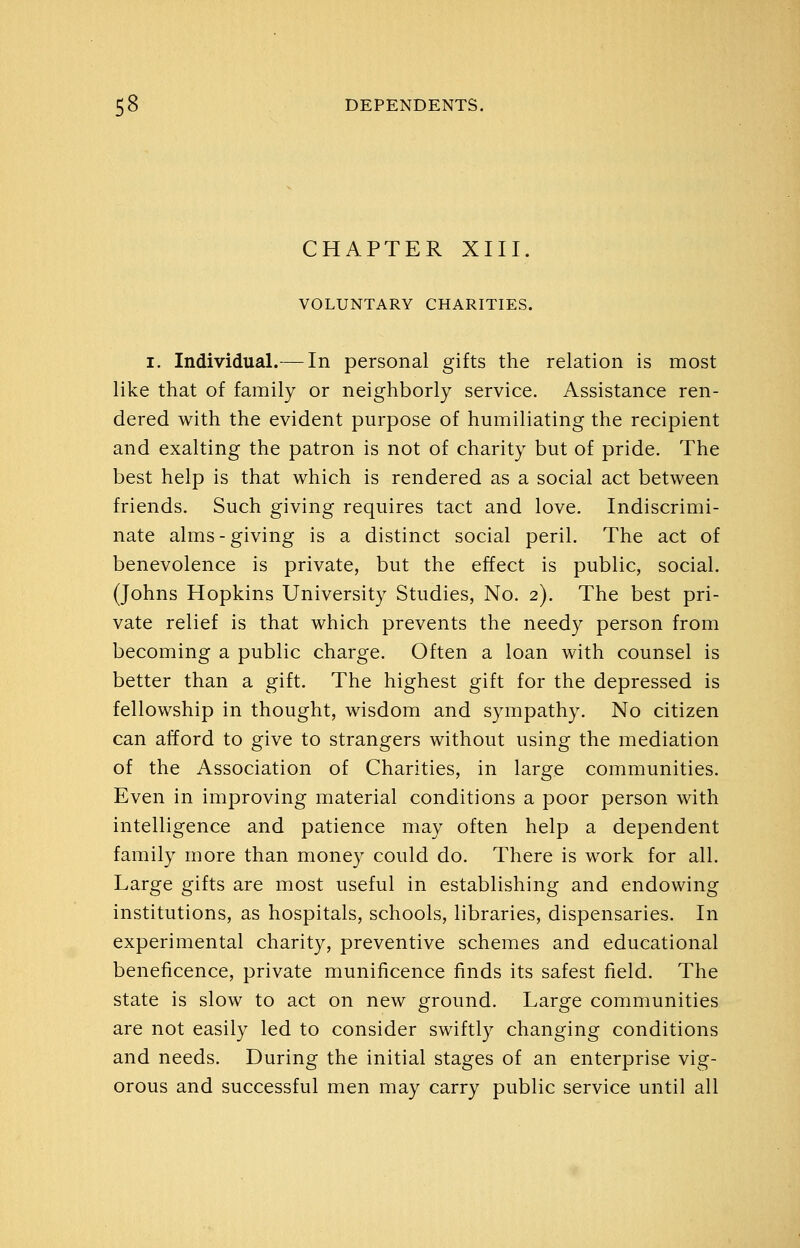 CHAPTER XIII. VOLUNTARY CHARITIES. I. Individual.— In personal gifts the relation is most like that of family or neighborly service. Assistance ren- dered with the evident purpose of humiliating the recipient and exalting the patron is not of charity but of pride. The best help is that which is rendered as a social act between friends. Such giving requires tact and love. Indiscrimi- nate alms-giving is a distinct social peril. The act of benevolence is private, but the effect is public, social. (Johns Hopkins University Studies, No. 2). The best pri- vate relief is that which prevents the needy person from becoming a public charge. Often a loan with counsel is better than a gift. The highest gift for the depressed is fellowship in thought, wisdom and sympathy. No citizen can afford to give to strangers without using the mediation of the Association of Charities, in large communities. Even in improving material conditions a poor person with intelligence and patience may often help a dependent family more than money could do. There is work for all. Large gifts are most useful in establishing and endowing institutions, as hospitals, schools, libraries, dispensaries. In experimental charity, preventive schemes and educational beneficence, private munificence finds its safest field. The state is slow to act on new ground. Large communities are not easily led to consider swiftly changing conditions and needs. During the initial stages of an enterprise vig- orous and successful men may carry public service until all