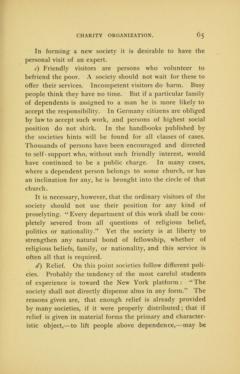 In forming a new society it is desirable to have the personal visit of an expert. c) Friendly visitors are persons who volunteer to befriend the poor. A society should not wait for these to offer their services. Incompetent visitors do harm. Busy people think they have no time. But if a particular family of dependents is assigned to a man he is more likely to accept the responsibility. In Germany citizens are obliged by law to accept such work, and persons of highest social position do not shirk. In the handbooks published by the societies hints will be found for all classes of cases. Thousands of persons have been encouraged and directed to self-support who, without such friendly interest, would have continued to be a public charge. In many cases, where a dependent person belongs to some church, or has an inclination for any, he is brought into the circle of that church. It is necessary, however, that the ordinary visitors of the society should not use their position for any kind of proselyting.  Every department of this work shall be com- pletely severed from all questions of religious belief, politics or nationality. Yet the society is at liberty to strengthen any natural bond of fellowship, whether of religious beliefs, family, or nationality, and this service is often all that is required. d) Relief. On this point societies follow different poli- cies. Probably the tendency of the most careful students of experience is toward the New York platform : '' The society shall not directly dispense alms in any form. The reasons given are, that enough relief is already provided by many societies, if it were properly distributed; that if relief is given in material forms the primary and character- istic object,—to lift people above dependence,—may be