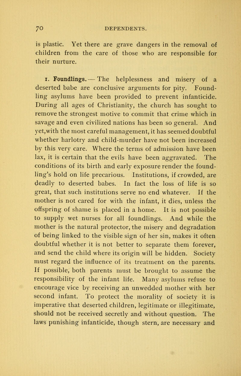 is plastic. Yet there are grave dangers in the removal of children from the care of those who are responsible for their nurture. I. Foundlings. — The helplessness and misery of a deserted babe are conclusive arguments for pity. Found- ling asylums have been provided to prevent infanticide. During all ages of Christianity, the church has sought to remove the strongest motive to commit that crime which in savage and even civilized nations has been so general. And yet,with the most careful management, it has seemed doubtful whether harlotry and child-murder have not been increased by this very care. Where the terms of admission have been lax, it is certain that the evils have been aggravated. The conditions of its birth and early exposure render the found- ling's hold on life precarious. Institutions, if crowded, are deadly to deserted babes. In fact the loss of life is so great, that such institutions serve no end whatever. If the mother is not cared for with the infant, it dies, unless the offspring of shame is placed in a home. It is not possible to supply wet nurses for all foundlings. And while the mother is the natural protector, the misery and degradation of being linked to the visible sign of her sin, makes it often doubtful whether it is not better to separate them forever, and send the child where its origin will be hidden. Society must regard the influence of its treatment on the parents. If possible, both parents must be brought to assume the responsibility of the infant life. Many asylums refuse to encourage vice by receiving an unwedded mother with her second infant. To protect the morality of society it is imperative that deserted children, legitimate or illegitimate, should not be received secretly and without question. The laws punishing infanticide, though stern, are necessary and