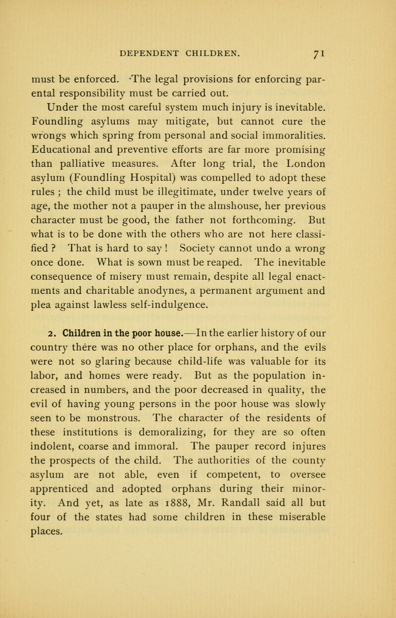 must be enforced. -The legal provisions for enforcing par- ental responsibility must be carried out. Under the most careful system much injury is inevitable. Foundling asylums may mitigate, but cannot cure the wrongs which spring from personal and social immoralities. Educational and preventive efforts are far more promising than palliative measures. After long trial, the London asylum (Foundling Hospital) was compelled to adopt these rules ; the child must be illegitimate, under twelve years of age, the mother not a pauper in the almshouse, her previous character must be good, the father not forthcoming. But what is to be done with the others who are not here classi- fied ? That is hard to say ! Society cannot undo a wrong once done. What is sown must be reaped. The inevitable consequence of misery must remain, despite all legal enact- ments and charitable anodynes, a permanent argument and plea against lawless self-indulgence. 2. Children in the poor house.—In the earlier history of our country there was no other place for orphans, and the evils were not so glaring because child-life was valuable for its labor, and homes were ready. But as the population in- creased in numbers, and the poor decreased in quality, the evil of having young persons in the poor house was slowly seen to be monstrous. The character of the residents of these institutions is demoralizing, for they are so often indolent, coarse and immoral. The pauper record injures the prospects of the child. The authorities of the county asylum are not able, even if competent, to oversee apprenticed and adopted orphans during their minor- ity. And yet, as late as 1888, Mr. Randall said all but four of the states had some children in these miserable places.