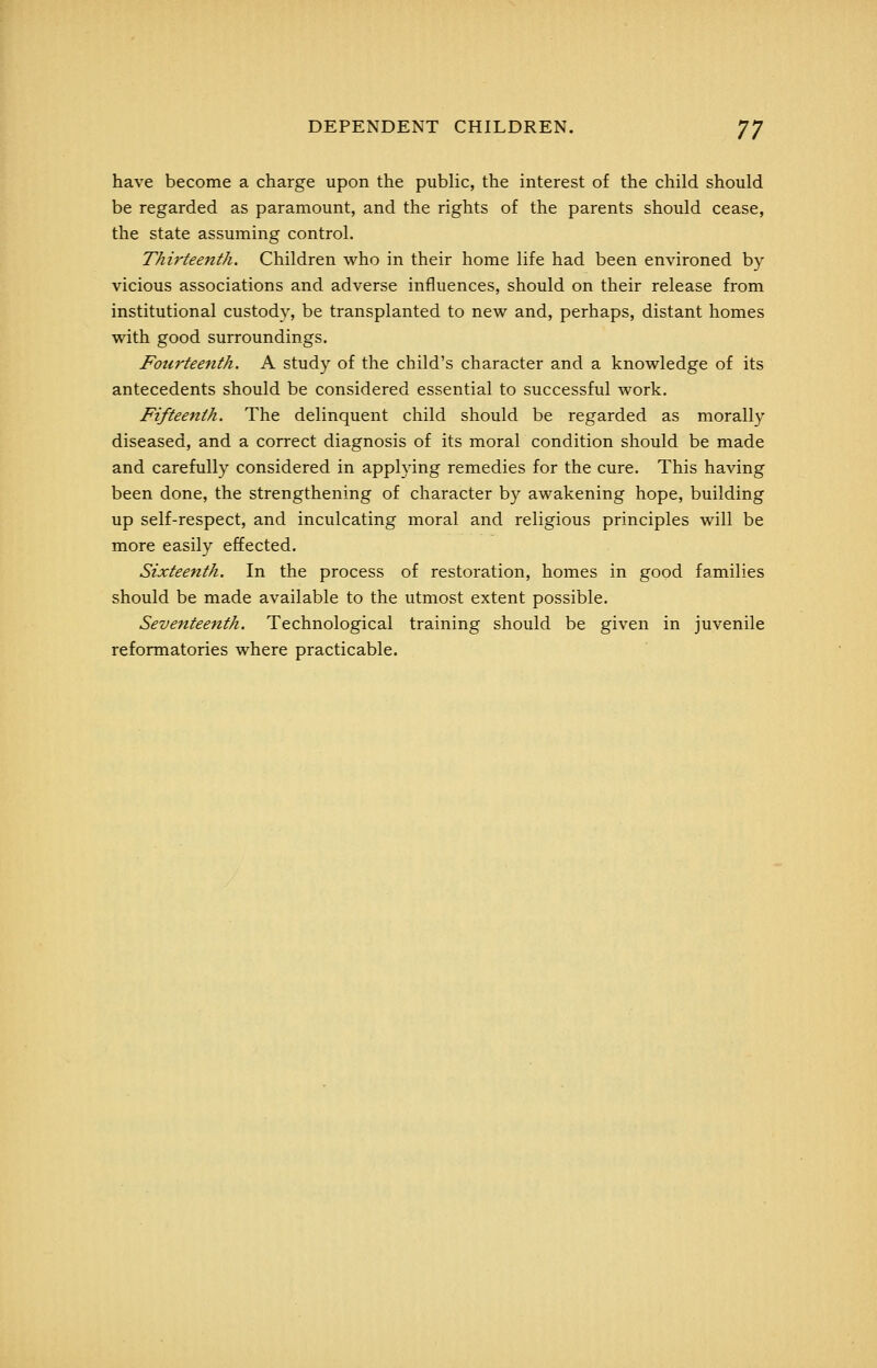 have become a charge upon the public, the interest of the child should be regarded as paramount, and the rights of the parents should cease, the state assuming control. Thirteenth. Children who in their home life had been environed by vicious associations and adverse influences, should on their release from institutional custody, be transplanted to new and, perhaps, distant homes with good surroundings. Fourteenth. A study of the child's character and a knowledge of its antecedents should be considered essential to successful work. Fifteenth. The delinquent child should be regarded as morally diseased, and a correct diagnosis of its moral condition should be made and carefully considered in applying remedies for the cure. This having been done, the strengthening of character by awakening hope, building up self-respect, and inculcating moral and religious principles will be more easily effected. Sixteenth. In the process of restoration, homes in good families should be made available to the utmost extent possible. Seventeenth. Technological training should be given in juvenile reformatories where practicable.