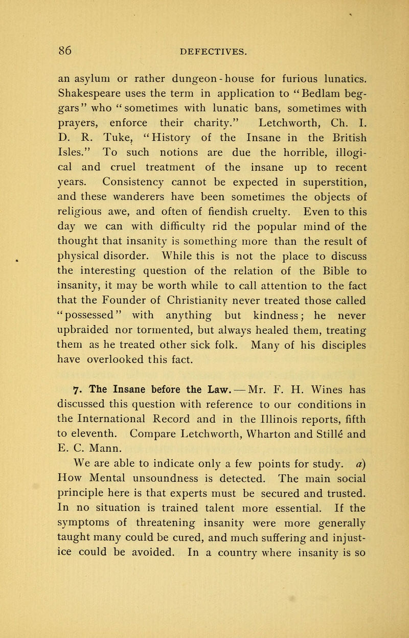 an asylum or rather dungeon - house for furious lunatics. Shakespeare uses the term in application to ''Bedlam beg- gars who sometimes with lunatic bans, sometimes with prayers, enforce their charity. Letch worth, Ch. I. D. R. Tuke, History of the Insane in the British Isles. To such notions are due the horrible, illogi- cal and cruel treatment of the insane up to recent years. Consistency cannot be expected in superstition, and these wanderers have been sometimes the objects of religious awe, and often of fiendish cruelty. Even to this day we can with difficulty rid the popular mind of the thought that insanity is something more than the result of physical disorder. While this is not the place to discuss the interesting question of the relation of the Bible to insanity, it may be worth while to call attention to the fact that the Founder of Christianity never treated those called possessed with anything but kindness; he never upbraided nor tormented, but always healed them, treating them as he treated other sick folk. Many of his disciples have overlooked this fact. 7. The Insane before the Law. — Mr. F. H. Wines has discussed this question with reference to our conditions in the International Record and in the Illinois reports, fifth to eleventh. Compare Letchworth, Wharton and Stille and E. C. Mann. We are able to indicate only a few points for study, a) How Mental unsoundness is detected. The main social principle here is that experts must be secured and trusted. In no situation is trained talent more essential. If the symptoms of threatening insanity were more generally taught many could be cured, and much suffering and injust- ice could be avoided. In a country where insanity is so