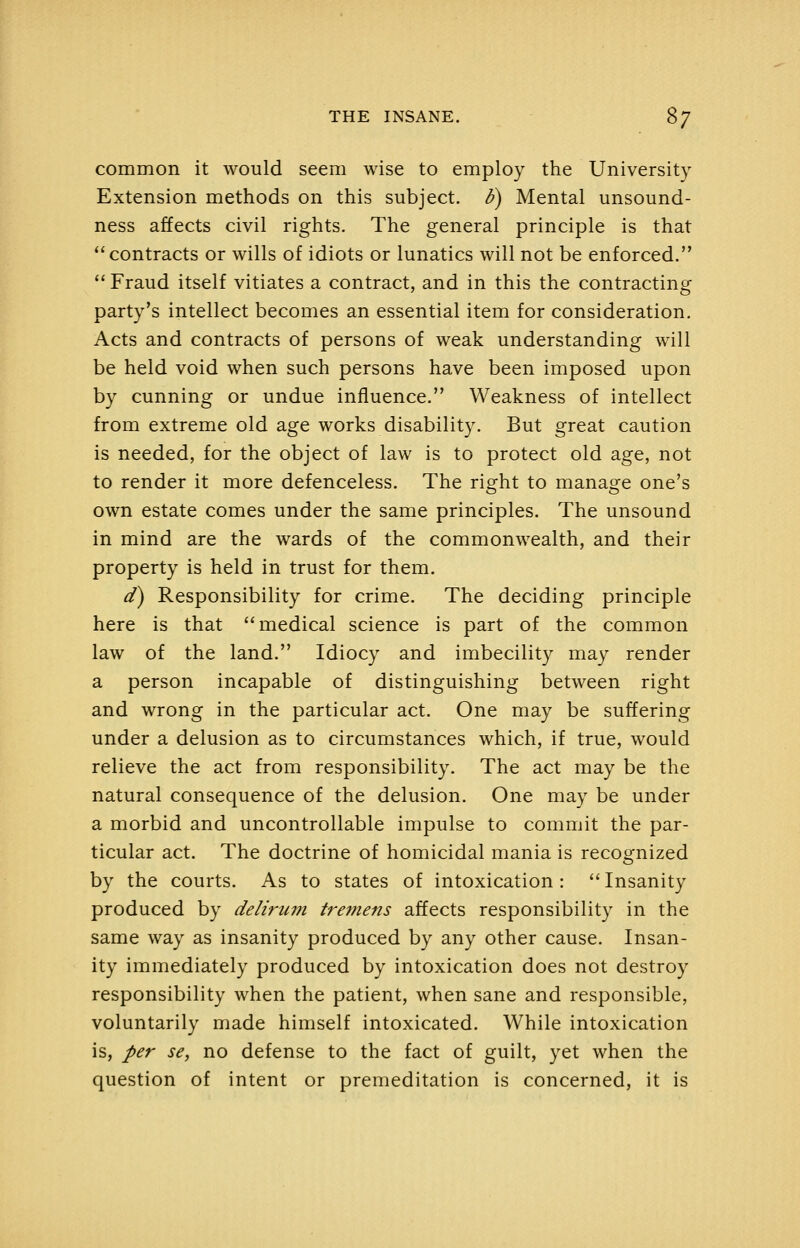common it would seem wise to employ the University Extension methods on this subject, h) Mental unsound- ness affects civil rights. The general principle is that contracts or wills of idiots or lunatics will not be enforced.  Fraud itself vitiates a contract, and in this the contracting party's intellect becomes an essential item for consideration. Acts and contracts of persons of weak understanding will be held void when such persons have been imposed upon by cunning or undue influence. Weakness of intellect from extreme old age works disability. But great caution is needed, for the object of law is to protect old age, not to render it more defenceless. The right to manage one's own estate comes under the same principles. The unsound in mind are the wards of the commonwealth, and their property is held in trust for them. d^ Responsibility for crime. The deciding principle here is that medical science is part of the common law of the land. Idiocy and imbecility may render a person incapable of distinguishing between right and wrong in the particular act. One may be suffering under a delusion as to circumstances which, if true, would relieve the act from responsibility. The act may be the natural consequence of the delusion. One may be under a morbid and uncontrollable impulse to commit the par- ticular act. The doctrine of homicidal mania is recognized by the courts. As to states of intoxication :  Insanity produced by delirum tremens affects responsibility in the same way as insanity produced by any other cause. Insan- ity immediately produced by intoxication does not destroy responsibility when the patient, when sane and responsible, voluntarily made himself intoxicated. While intoxication is, per se, no defense to the fact of guilt, yet when the question of intent or premeditation is concerned, it is