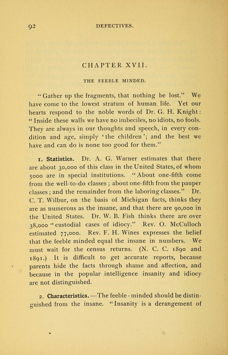 CHAPTER XVII. THE FEEBLE MINDED.  Gather up the fragments, that nothing be lost. We have come to the lowest stratum of human, life. Yet our hearts respond to the noble words of Dr. G. H. Knight:  Inside these walls we have no imbeciles, no idiots, no fools. They are always in our thoughts and speech, in every con- dition and age, simply 'the children'; and the best we have and can do is none too good for them. 1. Statistics. Dr. A. G. Warner estimates that there are about 30,000 of this class in the United States, of whom 5000 are in special institutions.  About one-fifth come from the well-to-do classes ; about one-fifth from the pauper classes ; and the remainder from the laboring classes. Dr. C. T. Wilbur, on the basis of Michigan facts, thinks they are as numerous as the insane, and that there are 90,000 in the United States. Dr. W. B. Fish thinks there are over 38,000  custodial cases of idiocy. Rev. O. McCulloch estimated 77,000. Rev. F. H. Wines expresses the belief that the feeble minded equal the insane in numbers. We must wait for the census returns. (N. C. C. 1890 and 1891.) It is difficult to get accurate reports, because parents hide the facts through shame and affection, and because in the popular intelligence insanity and idiocy are not distinguished. 2. Characteristics. —The feeble - minded should be distin- guished from the insane. Insanity is a derangement of