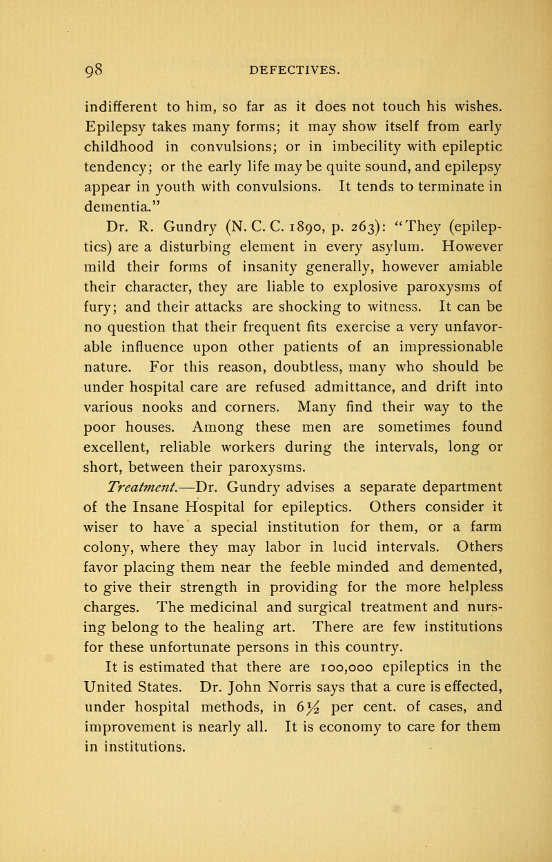 indifferent to him, so far as it does not touch his wishes. Epilepsy takes many forms; it may show itself from early childhood in convulsions; or in imbecility with epileptic tendency; or the early life may be quite sound, and epilepsy appear in youth with convulsions. It tends to terminate in dementia. Dr. R. Gundry (N. C. C. 1890, p. 263): ''They (epilep- tics) are a disturbing element in every asylum. Plowever mild their forms of insanity generally, however amiable their character, they are liable to explosive paroxysms of fury; and their attacks are shocking to witness. It can be no question that their frequent fits exercise a very unfavor- able influence upon other patients of an impressionable nature. For this reason, doubtless, many who should be under hospital care are refused admittance, and drift into various nooks and corners. Many find their way to the poor houses. Among these men are sometimes found excellent, reliable workers during the intervals, long or short, between their paroxysms. Treatment.—Dr. Gundry advises a separate department of the Insane Hospital for epileptics. Others consider it wiser to have a special institution for them, or a farm colony, where they may labor in lucid intervals. Others favor placing them near the feeble minded and demented, to give their strength in providing for the more helpless charges. The medicinal and surgical treatment and nurs- ing belong to the healing art. There are few institutions for these unfortunate persons in this country. It is estimated that there are 100,000 epileptics in the United States. Dr. John Norris says that a cure is effected, under hospital methods, in 6^ per cent, of cases, and improvement is nearly all. It is economy to care for them in institutions.