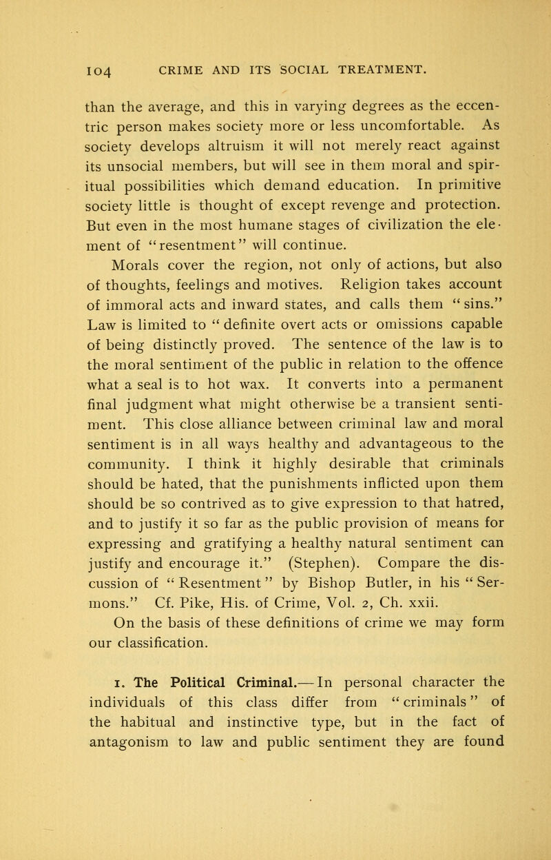 than the average, and this in varying degrees as the eccen- tric person makes society more or less uncomfortable. As society develops altruism it will not merely react against its unsocial members, but will see in them moral and spir- itual possibilities which demand education. In primitive society little is thought of except revenge and protection. But even in the most humane stages of civilization the ele- ment of resentment will continue. Morals cover the region, not only of actions, but also of thoughts, feelings and motives. Religion takes account of immoral acts and inward states, and calls them  sins. Law is limited to  definite overt acts or omissions capable of being distinctly proved. The sentence of the law is to the moral sentiment of the public in relation to the offence what a seal is to hot wax. It converts into a permanent final judgment what might otherwise be a transient senti- ment. This close alliance between criminal law and moral sentiment is in all ways healthy and advantageous to the community. I think it highly desirable that criminals should be hated, that the punishments inflicted upon them should be so contrived as to give expression to that hatred, and to justify it so far as the public provision of means for expressing and gratifying a healthy natural sentiment can justify and encourage it. (Stephen). Compare the dis- cussion of  Resentment  by Bishop Butler, in his  Ser- mons. Cf. Pike, His. of Crime, Vol. 2, Ch. xxii. On the basis of these definitions of crime we may form our classification. I. The Political Criminal.— In personal character the individuals of this class differ from  criminals of the habitual and instinctive type, but in the fact of antagonism to law and public sentiment they are found