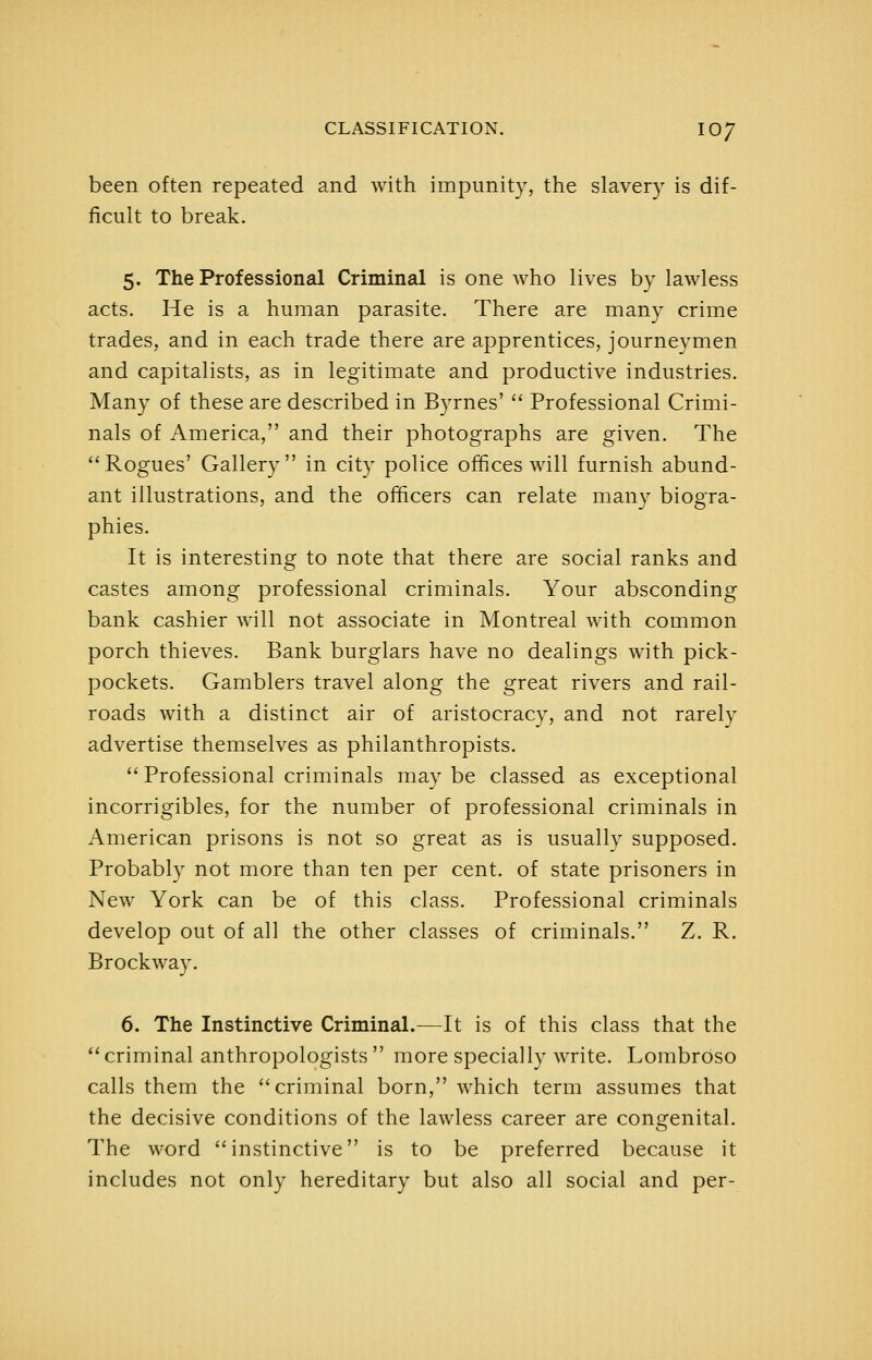 been often repeated and with impunity, the slavery is dif- ficult to break. 5. The Professional Criminal is one who lives by lawless acts. He is a human parasite. There are many crime trades, and in each trade there are apprentices, journeymen and capitalists, as in legitimate and productive industries. Many of these are described in Byrnes'  Professional Crimi- nals of America, and their photographs are given. The Rogues' Gallery in city police offices will furnish abund- ant illustrations, and the officers can relate many biogra- phies. It is interesting to note that there are social ranks and castes among professional criminals. Your absconding bank cashier will not associate in Montreal with common porch thieves. Bank burglars have no dealings with pick- pockets. Gamblers travel along the great rivers and rail- roads with a distinct air of aristocracy, and not rarely advertise themselves as philanthropists. Professional criminals may be classed as exceptional incorrigibles, for the number of professional criminals in American prisons is not so great as is usually supposed. Probably not more than ten per cent, of state prisoners in New York can be of this class. Professional criminals develop out of all the other classes of criminals. Z. R. Brockway. 6. The Instinctive Criminal.—It is of this class that the  criminal anthropologists  more specially write. Lombroso calls them the criminal born, which term assumes that the decisive conditions of the lawless career are congenital. The word instinctive is to be preferred because it includes not only hereditary but also all social and per-