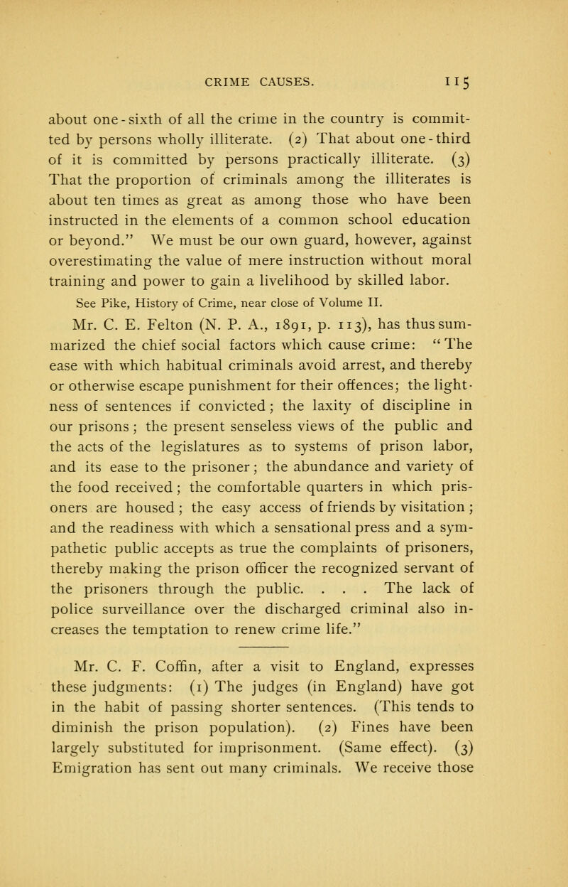 about one - sixth of all the crime in the country is commit- ted by persons wholly illiterate. (2) That about one-third of it is committed by persons practically illiterate. (3) That the proportion of criminals among the illiterates is about ten times as great as among those who have been instructed in the elements of a common school education or beyond. We must be our own guard, however, against overestimating the value of mere instruction without moral training and power to gain a livelihood by skilled labor. See Pike, History of Crime, near close of Volume II. Mr. C. E. Felton (N. P. A., 1891, p. 113), has thus sum- marized the chief social factors which cause crime: The ease with which habitual criminals avoid arrest, and thereby or otherwise escape punishment for their offences; the light- ness of sentences if convicted; the laxity of discipline in our prisons; the present senseless views of the public and the acts of the legislatures as to systems of prison labor, and its ease to the prisoner; the abundance and variety of the food received; the comfortable quarters in which pris- oners are housed ; the easy access of friends by visitation ; and the readiness with which a sensational press and a sym- pathetic public accepts as true the complaints of prisoners, thereby making the prison officer the recognized servant of the prisoners through the public. . . . The lack of police surveillance over the discharged criminal also in- creases the temptation to renew crime life. Mr. C. F. Coffin, after a visit to England, expresses these judgments: (i) The judges (in England) have got in the habit of passing shorter sentences. (This tends to diminish the prison population). (2) Fines have been largely substituted for imprisonment. (Same effect). (3) Emigration has sent out many criminals. We receive those