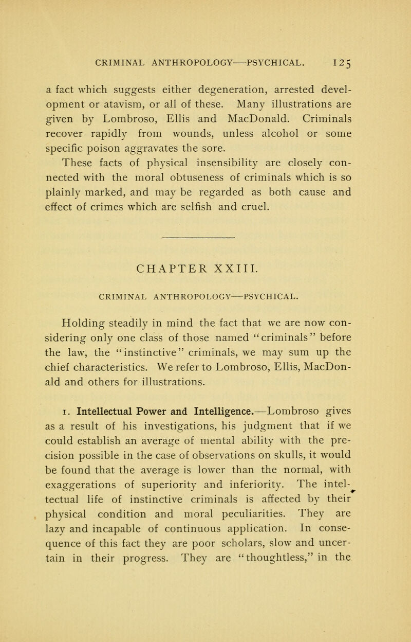 a fact which suggests either degeneration, arrested devel- opment or atavism, or all of these. Many illustrations are given by Lombroso, Ellis and MacDonald. Criminals recover rapidly from wounds, unless alcohol or some specific poison aggravates the sore. These facts of physical insensibility are closeh^ con- nected with the moral obtuseness of criminals which is so plainly marked, and may be regarded as both cause and effect of crimes which are selfish and cruel. CHAPTER XXIII. CRIMINAL ANTHROPOLOGY PSYCHICAL. Holding steadily in mind the fact that we are now con- sidering only one class of those named ''criminals before the law, the instinctive criminals, we may sum up the chief characteristics. We refer to Lombroso, Ellis, MacDon- ald and others for illustrations. I. Intellectual Power and Intelligence.—Lombroso gives as a result of his investigations, his judgment that if we could establish an average of mental ability with the pre- cision possible in the case of observations on skulls, it would be found that the average is lower than the normal, with exaggerations of superiority and inferiority. The intel- tectual life of instinctive criminals is affected by their physical condition and moral peculiarities. They are lazy and incapable of continuous application. In conse- quence of this fact they are poor scholars, slow and uncer- tain in their progress. They are thoughtless, in the.