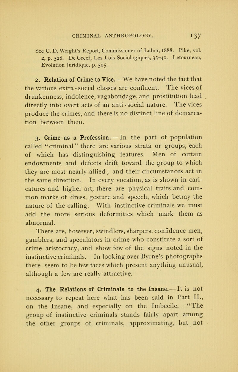 See C. D. Wright's Report, Commissioner of Labor, 1888. Pike, vol, 2, p. 528. De Greef, Les Lois Sociologiques, 35-40. Letourneau, Evolution Juridique, p. 505. 2. Relation of Crime to Vice.—We have noted the fact that the various extra-social classes are confluent. The vices of drunkenness, indolence, vagabondage, and prostitution lead directly into overt acts of an anti - social nature. The vices produce the crimes, and there is no distinct line of demarca- tion between them. 3. Crime as a Profession.— In the part of population called criminal there are various strata or groups, each of which has distinguishing features. Men of certain endowments and defects drift toward the group to which they are most nearly allied; and their circumstances act in the same direction. In every vocation, as is shown in cari- catures and higher art, there are physical traits and com- mon marks of dress, gesture and speech, which betray the nature of the calling. With instinctive criminals we must add the more serious deformities which mark them as abnormal. There are, however, swindlers, sharpers, confidence men, gamblers, and speculators in crime who constitute a sort of crime aristocracy, and show few of the signs noted in the instinctive criminals. In looking over Byrne's photographs there seem to be few faces which present anything unusual, although a few are really attractive. 4. The Relations of Criminals to the Insane.— It is not necessary to repeat here what has been said in Part II., on the Insane, and especially on the Imbecile. The group of instinctive criminals stands fairly apart among the other groups of criminals, approximating, but not
