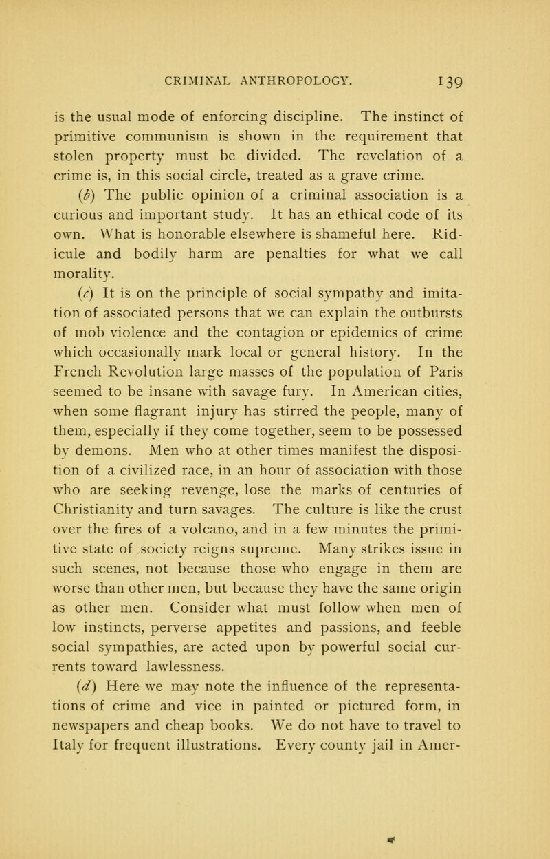 is the usual mode of enforcing discipline. The instinct of primitive communism is shown in the requirement that stolen property must be divided. The revelation of a crime is, in this social circle, treated as a grave crime. {b) The public opinion of a criminal association is a curious and important study. It has an ethical code of its own. What is honorable elsewhere is shameful here. Rid- icule and bodily harm are penalties for what we call morality. [c) It is on the principle of social sympathy and imita- tion of associated persons that we can explain the outbursts of mob violence and the contagion or epidemics of crime which occasionally mark local or general history. In the French Revolution large masses of the population of Paris seemed to be insane with savage fury. In American cities, when some flagrant injury has stirred the people, many of them, especially if they come together, seem to be possessed by demons. Men who at other times manifest the disposi- tion of a civilized race, in an hour of association with those who are seeking revenge, lose the marks of centuries of Christianity and turn savages. The culture is like the crust over the fires of a volcano, and in a few minutes the primi- tive state of society reigns supreme. Many strikes issue in such scenes, not because those who engage in them are worse than other men, but because they have the same origin as other men. Consider what must follow when men of low instincts, perverse appetites and passions, and feeble social sympathies, are acted upon by powerful social cur- rents toward lawlessness. (d) Here we may note the influence of the representa- tions of crime and vice in painted or pictured form, in newspapers and cheap books. We do not have to travel to Italy for frequent illustrations. Every county jail in Amer-
