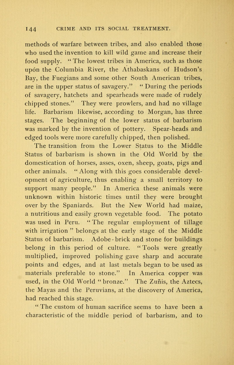 methods of warfare between tribes, and also enabled those who used the invention to kill wild game and increase their food supply.  The lowest tribes in America, such as those upon the Columbia River, the Athabaskans of Hudson's Bay, the Fuegians and some other South American tribes, are in the upper status of savagery.  During the periods of savagery, hatchets and spearheads were made of rudely chipped stones. They were prowlers, and had no village life. Barbarism likewise, according to Morgan, has three stages. The beginning of the lower status of barbarism was marked by the invention of pottery. Spear-heads and edged tools were more carefully chipped, then polished. The transition from the Lower Status to the Middle Status of barbarism is shown in the Old World by the domestication of horses, asses, oxen, sheep, goats, pigs and other animals.  Along with this goes considerable devel- opment of agriculture, thus enabling a small territory to support many people. In America these animals were unknown within historic times until they were brought over by the Spaniards. But the New World had maize, a nutritious and easily grown vegetable food. The potato was used in Peru.  The regular employment of tillage with irrigation  belongs at the early stage of the Middle Status of barbarism. Adobe-brick and stone for buildings belong in this period of culture. '' Tools were greatly multiplied, improved polishing gave sharp and accurate points and edges, and at last metals began to be used as materials preferable to stone. In America copper was used, in the Old World bronze. The Zufiis, the Aztecs, the Mayas and the Peruvians, at the discovery of America, had reached this stage. ** The custom of human sacrifice seems to have been a characteristic of the middle period of barbarism, and to