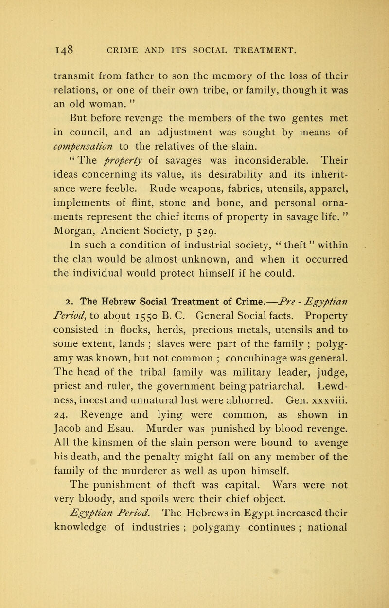 transmit from father to son the memory of the loss of their relations, or one of their own tribe, or family, though it was an old woman.  But before revenge the members of the two gentes met in council, and an adjustment was sought by means of compensation to the relatives of the slain.  The property of savages was inconsiderable. Their ideas concerning its value, its desirability and its inherit- ance were feeble. Rude weapons, fabrics, utensils, apparel, implements of flint, stone and bone, and personal orna- ments represent the chief items of property in savage life.  Morgan, Ancient Society, p 529. In such a condition of industrial society,  theft within the clan would be almost unknown, and when it occurred the individual would protect himself if he could. 2. The Hebrew Social Treatment of Crime.—Pre - Egyptian- Period, to about 1550 B. C. General Social facts. Property consisted in flocks, herds, precious metals, utensils and to some extent, lands ; slaves were part of the family ; polyg- amy was known, but not common ; concubinage was general. The head of the tribal family was military leader, judge, priest and ruler, the government being patriarchal. Lewd- ness, incest and unnatural lust were abhorred. Gen. xxxviii. 24. Revenge and lying were common, as shown in Jacob and Esau. Murder was punished by blood revenge. All the kinsmen of the slain person were bound to avenge his death, and the penalty might fall on any member of the family of the murderer as well as upon himself. The punishment of theft was capital. Wars were not very bloody, and spoils were their chief object. Egyptian Period. The Hebrews in Egypt increased their knowledge of industries ; polygamy continues ; national