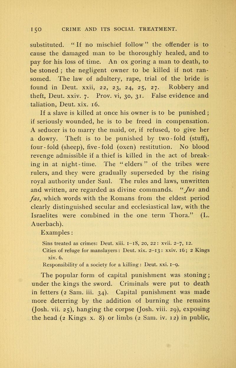 substituted.  If no mischief follow the offender is to cause the damaged man to be thoroughly healed, and to pay for his loss of time. An ox goring a man to death, to be stoned ; the negligent owner to be killed if not ran- somed. The law of adultery, rape, trial of the bride is found in Deut. xxii, 22, 23, 24, 25, 27. Robbery and theft, Deut. xxiv. 7. Prov. vi, 30, 31. False evidence and taliation, Deut. xix. 16. If a slave is killed at once his owner is to be punished; if seriously wounded, he is to be freed in compensation. A seducer is to marry the maid, or, if refused, to give her a dowry. Theft is to be punished by two-fold (stuff), four-fold (sheep), five-fold (oxen) restitution. No blood revenge admissible if a thief is killed in the act of break- ing in at night-time. The elders of the tribes were rulers, and they were gradually superseded by the rising royal authority under Saul. The rules and laws, unwritten and written, are regarded as divine commands. ^^ Jus and fas, which words with the Romans from the eldest period clearly distinguished secular and ecclesiastical law, with the Israelites were combined in the one term Thora. (L. Auerbach). Examples : Sins treated as crimes: Deut. xiii. 1-18, 20, 22: xvii. 2-7, 12. Cities of refuge for manslayers : Deut. xix. 2-13 : xxiv. 16; 2 Kings xiv. 6. Responsibility of a society for a killing: Deut. xxi. 1-9. The popular form of capital punishment was stoning; under the kings the sword. Criminals were put to death in fetters (2 Sam. iii. 34). Capital punishment was made more deterring by the addition of burning the remains (Josh. vii. 25), hanging the corpse (Josh. viii. 29), exposing the head (2 Kings x. 8) or limbs (2 Sam. iv. 12) in public,