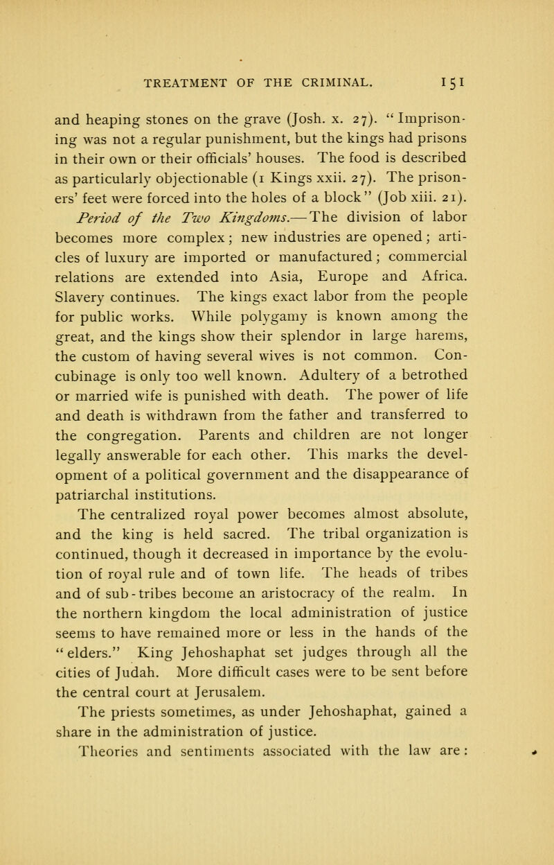 and heaping stones on the grave (Josh. x. 27).  Imprison- ing was not a regular punishment, but the kings had prisons in their own or their officials' houses. The food is described as particularly objectionable (i Kings xxii. 27). The prison- ers' feet were forced into the holes of a block (Job xiii. 21). Period of the Two Kingdoms.— The division of labor becomes more complex; new industries are opened; arti- cles of luxury are imported or manufactured; commercial relations are extended into Asia, Europe and Africa. Slavery continues. The kings exact labor from the people for public works. While polygamy is known among the great, and the kings show their splendor in large harems, the custom of having several wives is not common. Con- cubinage is only too well known. Adultery of a betrothed or married wife is punished with death. The power of life and death is withdrawn from the father and transferred to the congregation. Parents and children are not longer legally answerable for each other. This marks the devel- opment of a political government and the disappearance of patriarchal institutions. The centralized royal power becomes almost absolute, and the king is held sacred. The tribal organization is continued, though it decreased in importance by the evolu- tion of royal rule and of town life. The heads of tribes and of sub - tribes become an aristocracy of the realm. In the northern kingdom the local administration of justice seems to have remained more or less in the hands of the  elders. King Jehoshaphat set judges through all the cities of Judah. More difficult cases were to be sent before the central court at Jerusalem. The priests sometimes, as under Jehoshaphat, gained a share in the administration of justice. Theories and sentiments associated with the law are: