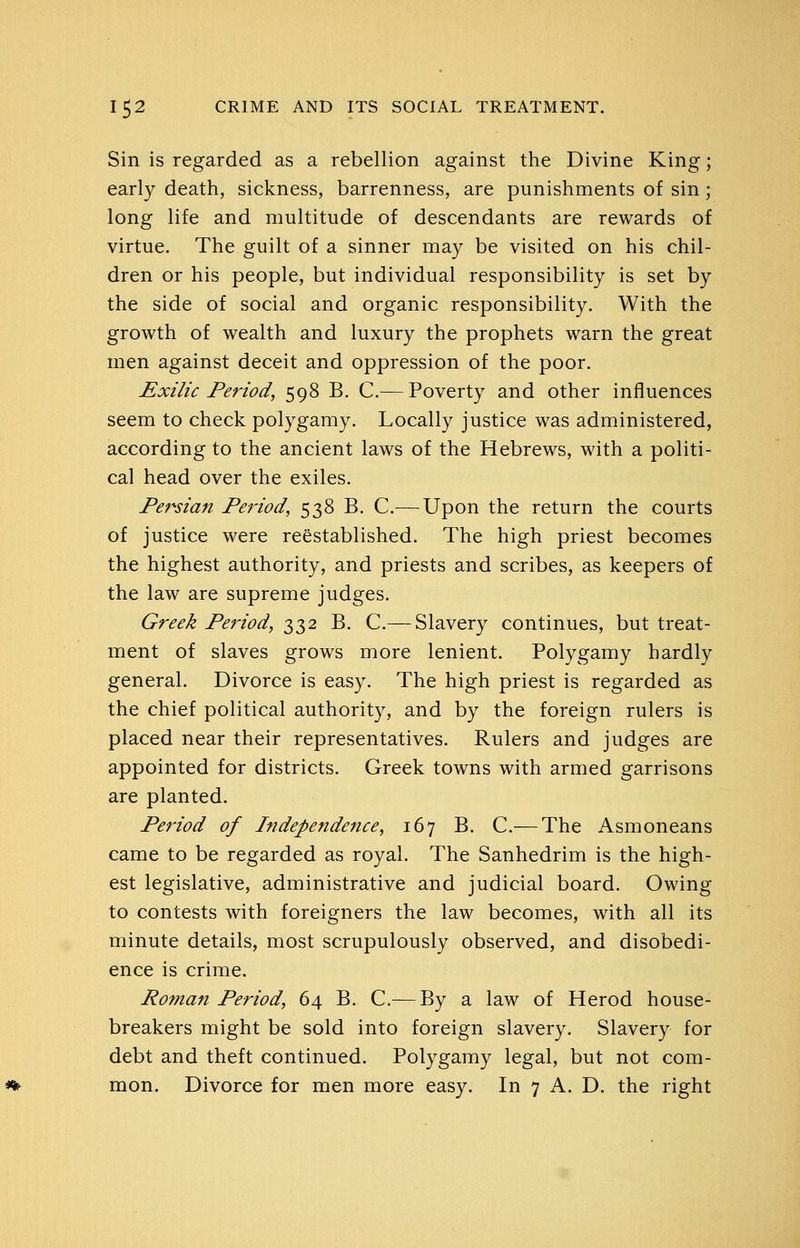 Sin is regarded as a rebellion against the Divine King; early death, sickness, barrenness, are punishments of sin; long life and multitude of descendants are rewards of virtue. The guilt of a sinner may be visited on his chil- dren or his people, but individual responsibility is set by the side of social and organic responsibility. With the growth of wealth and luxury the prophets warn the great men against deceit and oppression of the poor. Exilic Period, 598 B. C.— Poverty and other influences seem to check polygamy. Locally justice was administered, according to the ancient laws of the Hebrews, with a politi- cal head over the exiles. Pef^sian Period, 538 B. C.— Upon the return the courts of justice were reestablished. The high priest becomes the highest authority, and priests and scribes, as keepers of the law are supreme judges. Greek Period, 332 B. C.— Slavery continues, but treat- ment of slaves grows more lenient. Polygamy hardly general. Divorce is easy. The high priest is regarded as the chief political authority, and by the foreign rulers is placed near their representatives. Rulers and judges are appointed for districts. Greek towns with armed garrisons are planted. Period of Independence, 167 B. C.— The Asmoneans came to be regarded as royal. The Sanhedrim is the high- est legislative, administrative and judicial board. Owing to contests with foreigners the law becomes, with all its minute details, most scrupulously observed, and disobedi- ence is crime. Roman Period, 64 B. C.— By a law of Herod house- breakers might be sold into foreign slavery. Slavery for debt and theft continued. Polygamy legal, but not com- mon. Divorce for men more easy. In 7 A. D. the right