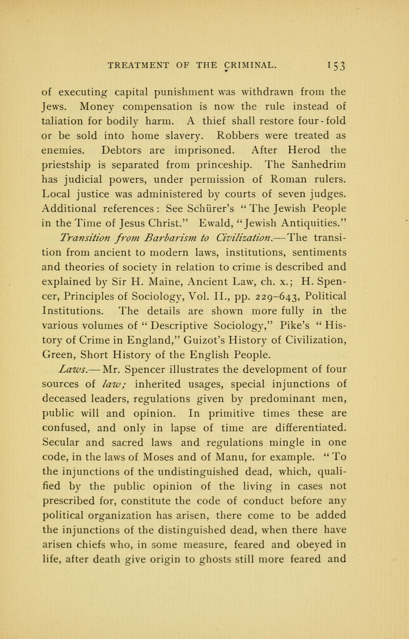 of executing capital punishment was withdrawn from the Jews. Money compensation is now the rule instead of taliation for bodily harm. A thief shall restore four-fold or be sold into home slavery. Robbers were treated as enemies. Debtors are imprisoned. After Herod the priestship is separated from princeship. The Sanhedrim has judicial powers, under permission of Roman rulers. Local justice was administered by courts of seven judges. Additional references : See Scliiirer's  The Jewish People in the Time of Jesus Christ.'' Ewald, Jewish Antiquities. Transition from Barbarism to Civilization.— The transi- tion from ancient to modern laws, institutions, sentiments and theories of society in relation to crime is described and explained by Sir H. Maine, Ancient Law, ch. x.; H. Spen- cer, Principles of Sociology, Vol. IL, pp. 229-643, Political Institutions. The details are shown more fully in the various volumes of  Descriptive Sociology, Pike's  His- tory of Crime in England, Guizot's History of Civilization, Green, Short History of the English People. Laws.— Mr. Spencer illustrates the development of four sources of law; inherited usages, special injunctions of deceased leaders, regulations given by predominant men, public will and opinion. In primitive times these are confused, and only in lapse of time are differentiated. Secular and sacred laws and regulations mingle in one code, in the laws of Moses and of Manu, for example.  To the injunctions of the undistinguished dead, which, quali- fied by the public opinion of the living in cases not prescribed for, constitute the code of conduct before any political organization has arisen, there come to be added the injunctions of the distinguished dead, when there have arisen chiefs who, in some measure, feared and obeyed in life, after death give origin to ghosts still more feared and