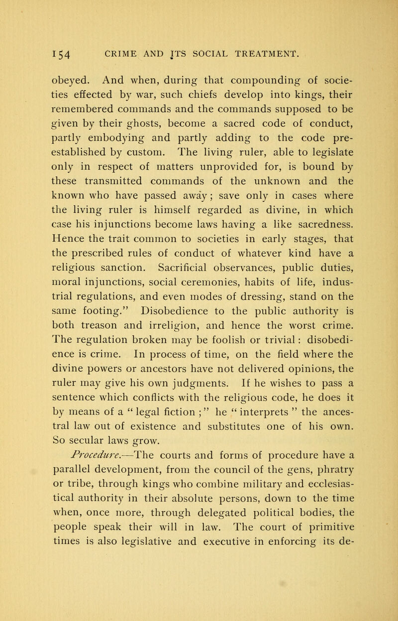 obeyed. And when, during that compounding of socie- ties effected by war, such chiefs develop into kings, their remembered commands and the commands supposed to be given by their ghosts, become a sacred code of conduct, partly embodying and partly adding to the code pre- established by custom. The living ruler, able to legislate only in respect of matters unprovided for, is bound by these transmitted commands of the unknown and the known who have passed away; save only in cases where the living ruler is himself regarded as divine, in which case his injunctions become laws having a like sacredness. Hence the trait common to societies in early stages, that the prescribed rules of conduct of whatever kind have a religious sanction. Sacrificial observances, public duties, moral injunctions, social ceremonies, habits of life, indus- trial regulations, and even modes of dressing, stand on the same footing. Disobedience to the public authority is both treason and irreligion, and hence the worst crime. The regulation broken may be foolish or trivial: disobedi- ence is crime. In process of time, on the field where the divine powers or ancestors have not delivered opinions, the ruler may give his own judgments. If he wishes to pass a sentence which conflicts with the religious code, he does it by means of a  legal fiction ; he  interprets  the ances- tral law out of existence and substitutes one of his own. So secular laws grow. Procedure.—The courts and forms of procedure have a parallel development, from the council of the gens, phratry or tribe, through kings who combine military and ecclesias- tical authority in their absolute persons, down to the time when, once more, through delegated political bodies, the people speak their will in law. The court of primitive times is also legislative and executive in enforcing its de-