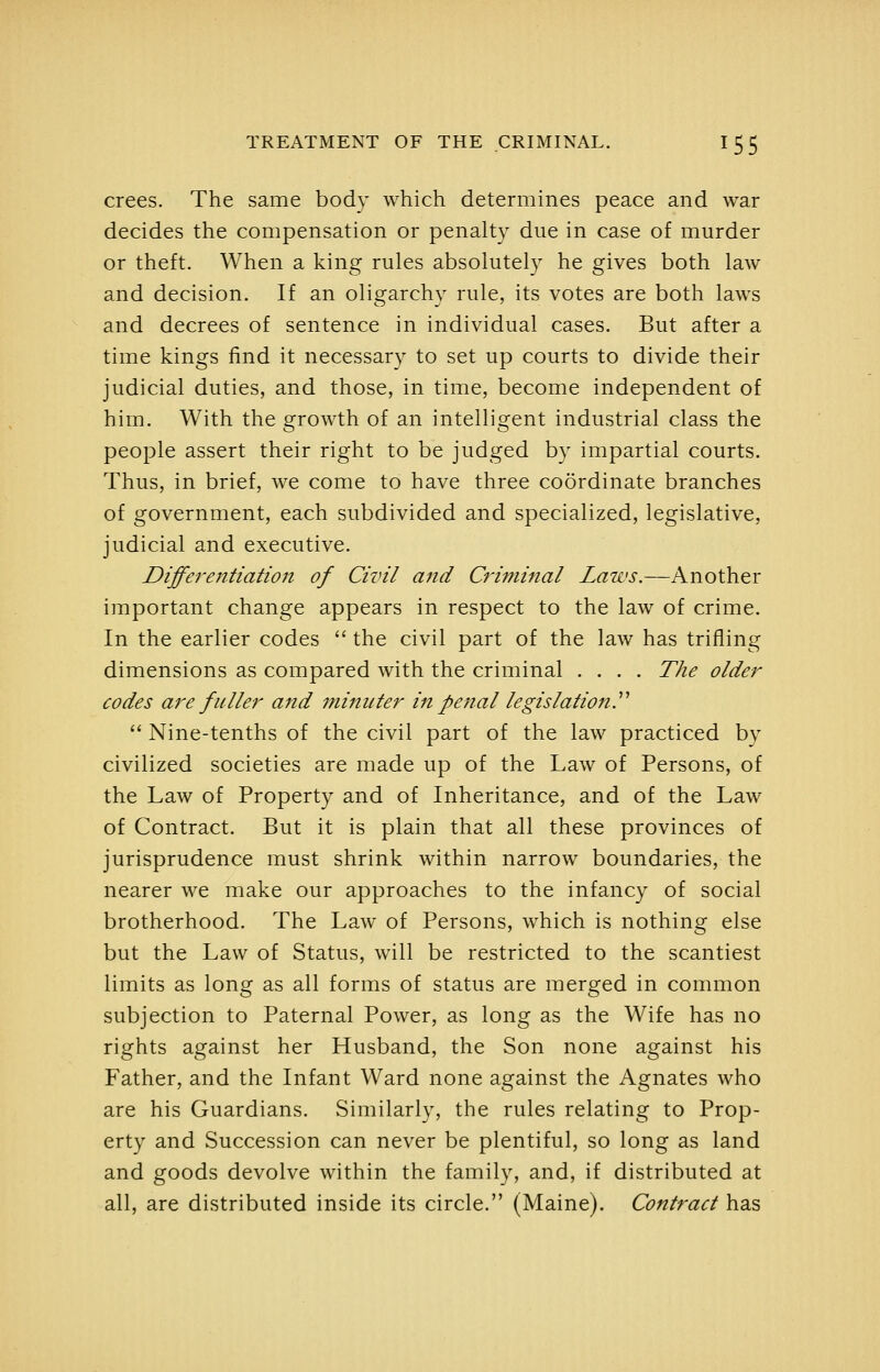 crees. The same body which determines peace and war decides the compensation or penalty due in case of murder or theft. When a king rules absolutely he gives both law and decision. If an oligarchy rule, its votes are both laws and decrees of sentence in individual cases. But after a time kings find it necessary to set up courts to divide their judicial duties, and those, in time, become independent of him. With the growth of an intelligent industrial class the people assert their right to be judged by impartial courts. Thus, in brief, we come to have three coordinate branches of government, each subdivided and specialized, legislative, judicial and executive. Differentiation of Civil and Criminal Laws.—Another important change appears in respect to the law of crime. In the earlier codes  the civil part of the law has trifling dimensions as compared with the criminal .... The older codes are fuller and minuter in penal legislation.''''  Nine-tenths of the civil part of the law practiced by civilized societies are made up of the Law of Persons, of the Law of Property and of Inheritance, and of the Law of Contract. But it is plain that all these provinces of jurisprudence must shrink within narrow boundaries, the nearer we make our approaches to the infancy of social brotherhood. The Law of Persons, which is nothing else but the Law of Status, will be restricted to the scantiest limits as long as all forms of status are merged in common subjection to Paternal Power, as long as the Wife has no rights against her Husband, the Son none against his Father, and the Infant Ward none against the Agnates who are his Guardians. Similarly, the rules relating to Prop- erty and Succession can never be plentiful, so long as land and goods devolve within the family, and, if distributed at all, are distributed inside its circle. (Maine). Contract has