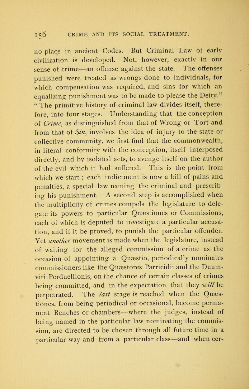 no place in ancient Codes. But Criminal Law of early civilization is developed. Not, however, exactly in our sense of crime^—an offense against the state. The offenses punished were treated as wrongs done to individuals, for which compensation was required, and sins for which an equalizing punishment was to be made to please the Deity.  The primitive history of criminal law divides itself, there- fore, into four stages. Understanding that the conception of Crime, as distinguished from that of Wrong or Tort and from that of Sin, involves the idea of injury to the state or collective community, we first find that the commonwealth, in literal conformity with the conception, itself interposed directly, and by isolated acts, to avenge itself on the author of the evil which it had suffered. This is the point from which we start; each indictment is now a bill of pains and penalties, a special law naming the criminal and prescrib- ing his punishment. A second step is accomplished when the multiplicity of crimes compels the legislature to dele- gate its powers to particular Qusestiones or Commissions, each of which is deputed to investigate a particular accusa- tion, and if it be proved, to punish the particular offender. Yet another movement is made when the legislature, instead of waiting for the alleged commission of a crime as the occasion of appointing a Quaestio, periodically nominates commissioners like the Qusestores Parricidii and the Duum- viri Perduellionis, on the chance of certain classes of crimes being committed, and in the expectation that they will be perpetrated. The last stage is reached when the Quses- tiones, from being periodical or occasional, become perma- nent Benches or chambers—where the judges, instead of being named in the particular law nominating the commis- sion, are directed to be chosen through all future time in a particular way and from a particular class—and when cer-