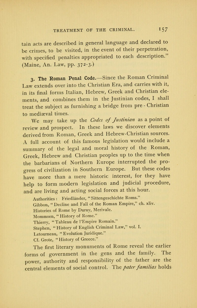 tain acts are described in general language and declared to be crimes, to be visited, in the event of their perpetration, with specified penalties appropriated to each description. (Maine, An. Law, pp. 372-3.) 3. The Roman Penal Code.—Since the Roman Criminal Law extends over into the Christian Era, and carries with it, in its final forms Italian, Hebrew, Greek and Christian ele- ments, and combines them in the Justinian codes, I shall treat the subject as furnishing a bridge from pre - Christian to mediaeval times. We may take up the Codes of Justinian as a point of review and prospect. In these laws we discover elements derived from Roman, Greek and Hebrew-Christian sources. A full account of this famous legislation would include a summary of the legal and moral history of the Roman, Greek, Hebrew and Christian peoples up to the time when the barbarians of Northern Europe interrupted the pro- gress of civilization in Southern Europe. But these codes have more than a mere historic interest, for they have help to form modern legislation and judicial procedure, and are living and acting social forces at this hour. Authorities : Friedlander,  Sittengeschichte Roms. Gibbon,  Dedine and Fall of the Roman Empire, ch. xliv. Histories of Rome by Duruy, Merivale. Mommsen,  History of Rome. Thierry,  Tableau de I'Empire Romain. Stephen,  History of English Criminal Law, vol. I. Letourneau,  Evolution Juridique. Cf. Grote, History of Greece. The first literary monuments of Rome reveal the earlier forms of government in the gens and the family. The power, authority and responsibility of the father are the central elements of social control. Tht pater familias holds
