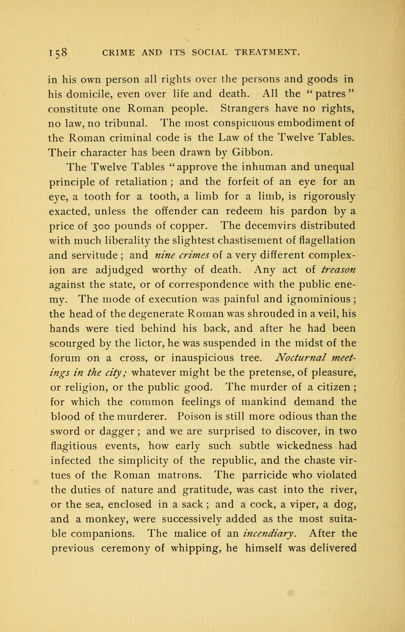 in his own person all rights over the persons and goods in his domicile, even over life and death. All the '' patres  constitute one Roman people. Strangers have no rights, no law, no tribunal. The most conspicuous embodiment of the Roman criminal code is the Law of the Twelve Tables. Their character has been drawn by Gibbon. The Twelve Tables *'approve the inhuman and unequal principle of retaliation; and the forfeit of an eye for an eye, a tooth for a tooth, a limb for a limb, is rigorously exacted, unless the offender can redeem his pardon by a price of 300 pounds of copper. The decemvirs distributed with much liberality the slightest chastisement of flagellation and servitude ; and nine crimes of a very different complex- ion are adjudged worthy of death. Any act of treason against the state, or of correspondence with the public ene- my. The mode of execution was painful and ignominious; the head of the degenerate Roman was shrouded in a veil, his hands were tied behind his back, and after he had been scourged by the lictor, he was suspended in the midst of the forum on a cross, or inauspicious tree. Nocturnal meet- ings in the city; whatever might be the pretense, of pleasure, or religion, or the public good. The murder of a citizen; for which the common feelings of mankind demand the blood of the murderer. Poison is still more odious than the sword or dagger; and we are surprised to discover, in two flagitious events, how early such subtle wickedness had infected the simplicity of the republic, and the chaste vir- tues of the Roman matrons. The parricide who violated the duties of nature and gratitude, was cast into the river, or the sea, enclosed in a sack; and a cock, a viper, a dog, and a monkey, were successively added as the most suita- ble companions. The malice of an incendiary. After the previous ceremony of whipping, he himself was delivered