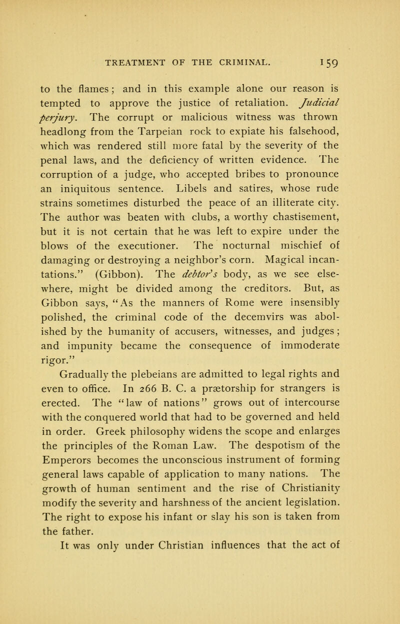 to the flames; and in this example alone our reason is tempted to approve the justice of retaliation. Judicial perjury. The corrupt or malicious witness was thrown headlong from the Tarpeian rock to expiate his falsehood, which was rendered still more fatal by the severity of the penal laws, and the deficiency of written evidence. The corruption of a judge, who accepted bribes to pronounce an iniquitous sentence. Libels and satires, whose rude strains sometimes disturbed the peace of an illiterate city. The author was beaten with clubs, a worthy chastisement, but it is not certain that he was left to expire under the blows of the executioner. The nocturnal mischief of damaging or destroying a neighbor's corn. Magical incan- tations. (Gibbon). The debtor's body, as we see else- where, might be divided among the creditors. But, as Gibbon says, As the manners of Rome were insensibly polished, the criminal code of the decemvirs was abol- ished by the humanity of accusers, witnesses, and judges; and impunity became the consequence of immoderate rigor. Gradually the plebeians are admitted to legal rights and even to ofhce. In 266 B. C. a praetorship for strangers is erected. The law of nations grows out of intercourse with the conquered world that had to be governed and held in order. Greek philosophy widens the scope and enlarges the principles of the Roman Law. The despotism of the Emperors becomes the unconscious instrument of forming general laws capable of application to many nations. The growth of human sentiment and the rise of Christianity modify the severity and harshness of the ancient legislation. The right to expose his infant or slay his son is taken from the father. It was only under Christian influences that the act of