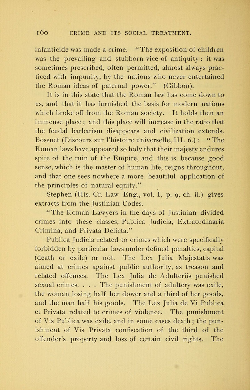 infanticide was made a crime. The exposition of children was the prevailing and stubborn vice of antiquity : it was sometimes prescribed, often permitted, almost always prac- ticed with impunity, by the nations who never entertained the Roman ideas of paternal power. (Gibbon). It is in this state that the Roman law has come down to us, and that it has furnished the basis for modern nations which broke off from the Roman society. It holds then an immense place ; and this place will increase in the ratio that the feudal barbarism disappears and civilization extends. Bossuet (Discours sur I'histoire universelle, III. 6.) : The Roman laws have appeared so holy that their majesty endures spite of the ruin of the Empire, and this is because good sense, which is the master of human life, reigns throughout, and that one sees nowhere a more beautiful application of the principles of natural equity. Stephen (His. Cr. Law Eng., vol. I, p. 9, ch. ii.) gives extracts from the Justinian Codes. The Roman Lawyers in the days of Justinian divided crimes into these classes, Publica Judicia, Extraordinaria Crimina, and Privata Delicta. Publica Judicia related to crimes which were specifically forbidden by particular laws under defined penalties, capital (death or exile) or not. The Lex Julia Majestatis was aimed at crimes against public authority, as treason and related offences. The Lex Julia de Adulteriis punished sexual crimes. . . . The punishment of adultery was exile, the woman losing half her dower and a third of her goods, and the man half his goods. The Lex Julia de Vi Publica et Privata related to crimes of violence. The punishment of Vis Publica was exile, and in some cases death; the pun- ishment of Vis Privata confiscation of the third of the offender's property and loss of certain civil rights. The