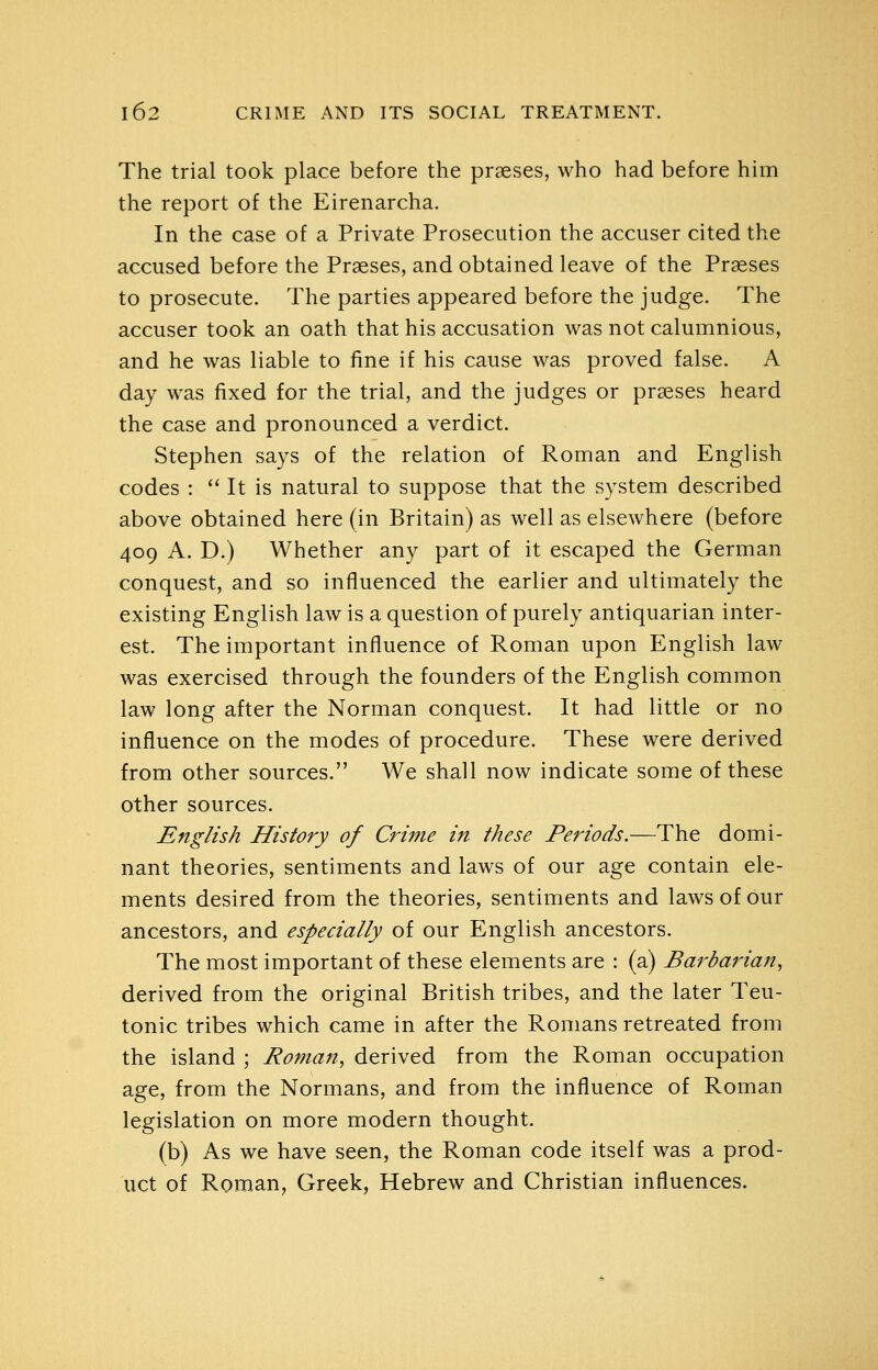 The trial took place before the prseses, who had before him the report of the Eirenarcha. In the case of a Private Prosecution the accuser cited the accused before the Praeses, and obtained leave of the Prseses to prosecute. The parties appeared before the judge. The accuser took an oath that his accusation was not calumnious, and he was liable to fine if his cause was proved false. A day was fixed for the trial, and the judges or prseses heard the case and pronounced a verdict. Stephen says of the relation of Roman and English codes : *' It is natural to suppose that the system described above obtained here (in Britain) as well as elsewhere (before 409 A. D.) Whether any part of it escaped the German conquest, and so influenced the earlier and ultimately the existing English law is a question of purely antiquarian inter- est. The important influence of Roman upon English law was exercised through the founders of the English common law long after the Norman conquest. It had little or no influence on the modes of procedure. These were derived from other sources. We shall now indicate some of these other sources. English History of Crime in these Periods.—The domi- nant theories, sentiments and laws of our age contain ele- ments desired from the theories, sentiments and laws of our ancestors, and especially of our English ancestors. The most important of these elements are : (a) Barbarian, derived from the original British tribes, and the later Teu- tonic tribes which came in after the Romans retreated from the island ; Roman, derived from the Roman occupation age, from the Normans, and from the influence of Roman legislation on more modern thought. (b) As we have seen, the Roman code itself was a prod- uct of Roman, Greek, Hebrew and Christian influences.