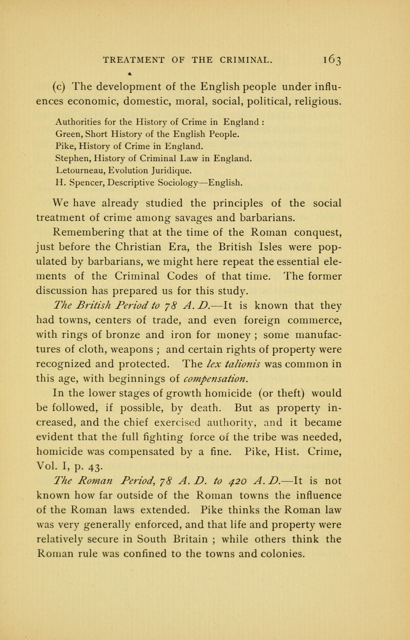(c) The development of the English people under influ- ences economic, domestic, moral, social, political, religious. Authorities for the History of Crime in England : Green, Short History of the English People. Pike, History of Crime in England. Stephen, History of Criminal Law in England. Letourneau, Evolution Juridique. H. Spencer, Descriptive Sociology—English. We have already studied the principles of the social treatment of crime among savages and barbarians. Remembering that at the time of the Roman conquest, just before the Christian Era, the British Isles were pop- ulated by barbarians, we might here repeat the essential ele- ments of the Criminal Codes of that time. The former discussion has prepared us for this study. T/ie British Period to y8 A. D.—It is known that they had towns, centers of trade, and even foreign commerce, with rings of bronze and iron for money ; some manufac- tures of cloth, weapons ; and certain rights of property were recognized and protected. The lex talionis was common in this age, with beginnings of compensation. In the lower stages of growth homicide (or theft) would be followed, if possible, by death. But as property in- creased, and the chief exercised authoritv, and it became evident that the full fighting force of the tribe was needed, homicide was compensated by a fine. Pike, Hist. Crime, Vol. I, p. 43. The Roman Period, yS A. D. to 420 A. D.—It is not known how far outside of the Roman towns the influence of the Roman laws extended. Pike thinks the Roman law was very generally enforced, and that life and property were relatively secure in South Britain ; while others think the Roman rule was confined to the towns and colonies.