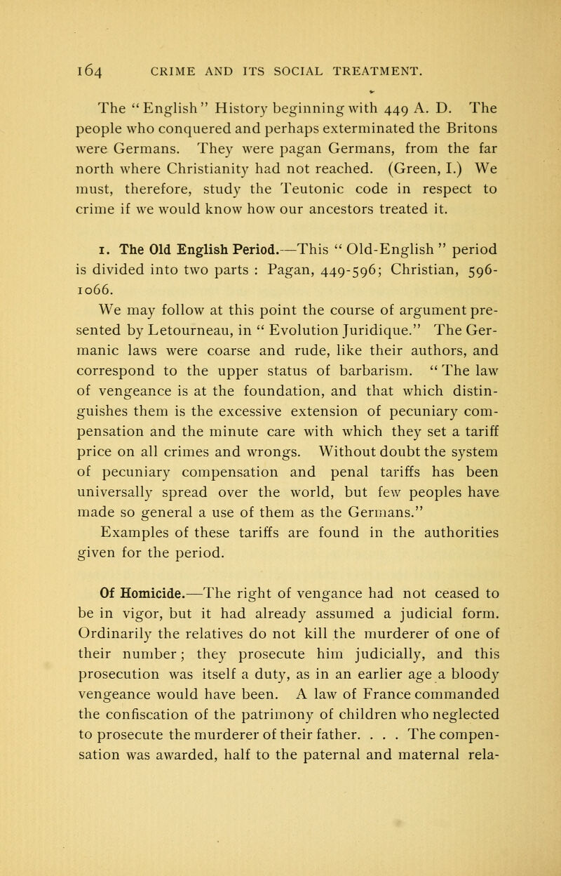 The ''English History beginning with 449 A. D. The people who conquered and perhaps exterminated the Britons were Germans. They were pagan Germans, from the far north where Christianity had not reached. (Green, I.) We must, therefore, study the Teutonic code in respect to crime if we would know how our ancestors treated it. I. The Old English Period.—This  Old-English  period is divided into two parts : Pagan, 449-596; Christian, 596- 1066. We may follow at this point the course of argument pre- sented by Letourneau, in  Evolution Juridique. The Ger- manic laws were coarse and rude, like their authors, and correspond to the upper status of barbarism.  The law of vengeance is at the foundation, and that which distin- guishes them is the excessive extension of pecuniary com- pensation and the minute care with which they set a tariff price on all crimes and wrongs. Without doubt the system of pecuniary compensation and penal tariffs has been universally spread over the world, but few peoples have made so general a use of them as the Germans. Examples of these tariffs are found in the authorities given for the period. Of Homicide.—The right of vengance had not ceased to be in vigor, but it had already assumed a judicial form. Ordinarily the relatives do not kill the murderer of one of their number; they prosecute him judicially, and this prosecution was itself a duty, as in an earlier age a bloody vengeance would have been. A law of France commanded the confiscation of the patrimony of children who neglected to prosecute the murderer of their father. . . . The compen- sation was awarded, half to the paternal and maternal rela-