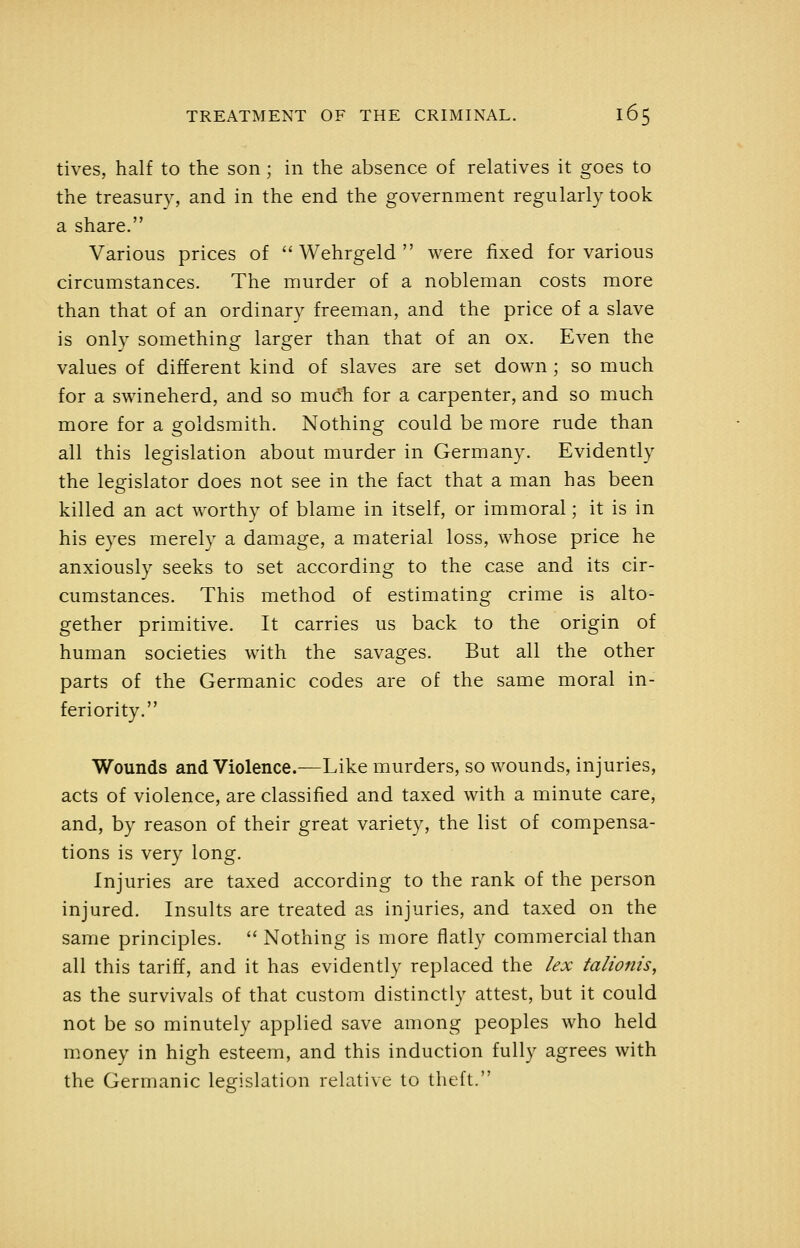 tives, half to the son; in the absence of relatives it goes to the treasury, and in the end the government regularly took a share. Various prices of '' Wehrgeld  were fixed for various circumstances. The murder of a nobleman costs more than that of an ordinary freeman, and the price of a slave is only something larger than that of an ox. Even the values of different kind of slaves are set down ; so much for a swineherd, and so much for a carpenter, and so much more for a goldsmith. Nothing could be more rude than all this legislation about murder in Germany. Evidently the legislator does not see in the fact that a man has been killed an act worthy of blame in itself, or immoral; it is in his eyes merely a damage, a material loss, whose price he anxiously seeks to set according to the case and its cir- cumstances. This method of estimating crime is alto- gether primitive. It carries us back to the origin of human societies with the savages. But all the other parts of the Germanic codes are of the same moral in- feriority. Wounds and Violence.—Like murders, so wounds, injuries, acts of violence, are classified and taxed with a minute care, and, by reason of their great variety, the list of compensa- tions is very long. Injuries are taxed according to the rank of the person injured. Insults are treated as injuries, and taxed on the same principles.  Nothing is more flatly commercial than all this tariff, and it has evidently replaced the lex talionis, as the survivals of that custom distinctly attest, but it could not be so minutely applied save among peoples who held nioney in high esteem, and this induction fully agrees with the Germanic legislation relative to theft.