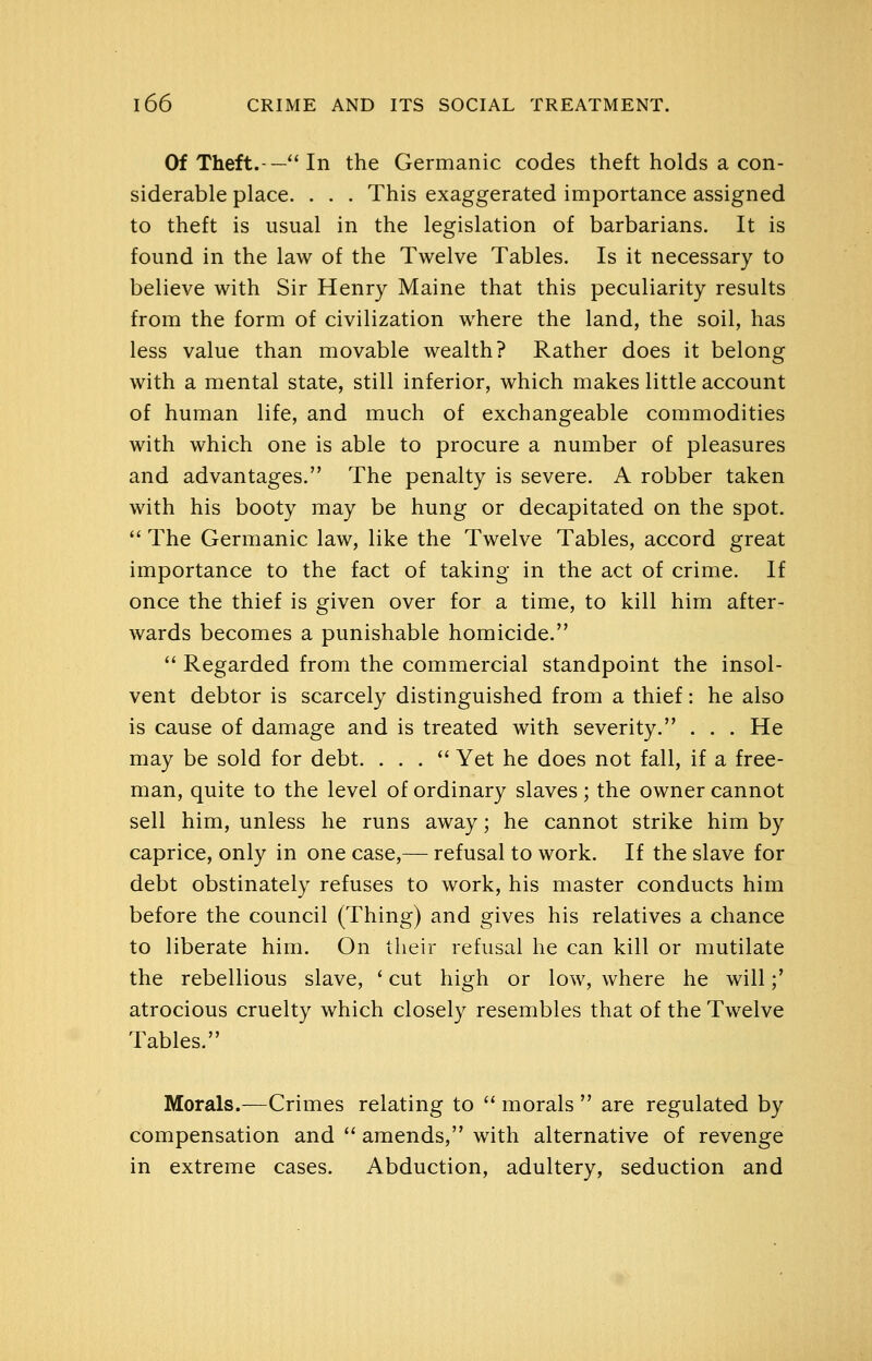Of Theft.-— In the Germanic codes theft holds a con- siderable place. . . . This exaggerated importance assigned to theft is usual in the legislation of barbarians. It is found in the law of the Twelve Tables. Is it necessary to believe with Sir Henry Maine that this peculiarity results from the form of civilization where the land, the soil, has less value than movable wealth? Rather does it belong with a mental state, still inferior, which makes little account of human life, and much of exchangeable commodities with which one is able to procure a number of pleasures and advantages. The penalty is severe. A robber taken with his booty may be hung or decapitated on the spot.  The Germanic law, like the Twelve Tables, accord great importance to the fact of taking in the act of crime. If once the thief is given over for a time, to kill him after- wards becomes a punishable homicide.  Regarded from the commercial standpoint the insol- vent debtor is scarcely distinguished from a thief: he also is cause of damage and is treated with severity. . . . He may be sold for debt. ... Yet he does not fall, if a free- man, quite to the level of ordinary slaves ; the owner cannot sell him, unless he runs away; he cannot strike him by caprice, only in one case,— refusal to work. If the slave for debt obstinately refuses to work, his master conducts him before the council (Thing) and gives his relatives a chance to liberate him. On their refusal he can kill or mutilate the rebellious slave, * cut high or low, where he will;' atrocious cruelty which closely resembles that of the Twelve Tables. Morals.—Crimes relating to  morals  are regulated by compensation and  amends, with alternative of revenge in extreme cases. Abduction, adultery, seduction and