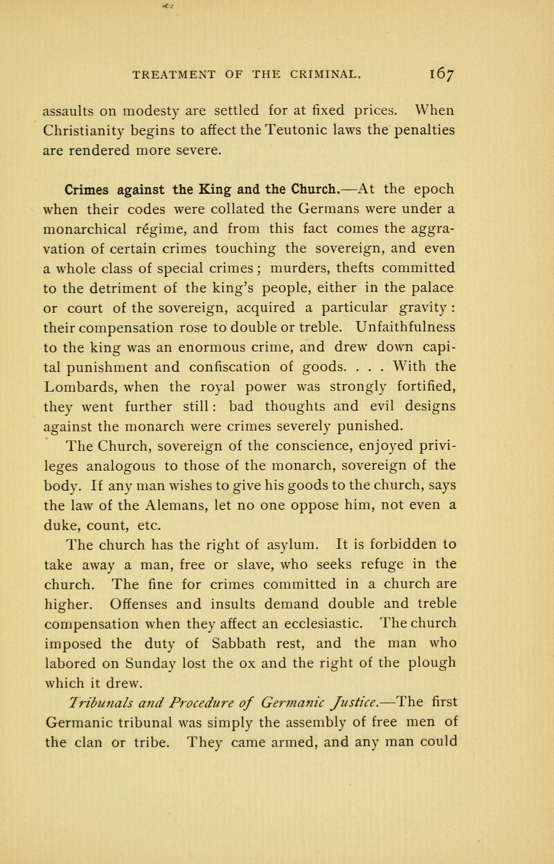 assaults on modesty are settled for at fixed prices. When Christianity begins to affect the Teutonic laws the penalties are rendered more severe. Crimes against the King and the Church.—At the epoch when their codes were collated the Germans were under a monarchical regime, and from this fact comes the aggra- vation of certain crimes touching the sovereign, and even a whole class of special crimes; murders, thefts committed to the detriment of the king's people, either in the palace or court of the sovereign, acquired a particular gravity : their compensation rose to double or treble. Unfaithfulness to the king was an enormous crime, and drew down capi- tal punishment and confiscation of goods. . . . With the Lombards, when the royal power was strongly fortified, they went further still: bad thoughts and evil designs against the monarch were crimes severely punished. The Church, sovereign of the conscience, enjoyed privi- leges analogous to those of the monarch, sovereign of the body. If any man wishes to give his goods to the church, says the law of the Alemans, let no one oppose him, not even a duke, count, etc. The church has the right of asylum. It is forbidden to take away a man, free or slave, who seeks refuge in the church. The fine for crimes committed in a church are higher. Offenses and insults demand double and treble compensation when they affect an ecclesiastic. The church imposed the duty of Sabbath rest, and the man who labored on Sunday lost the ox and the right of the plough which it drew. Iribunals and Procedure of Germanic Justice.—The first Germanic tribunal was simply the assembly of free men of the clan or tribe. They came armed, and any man could